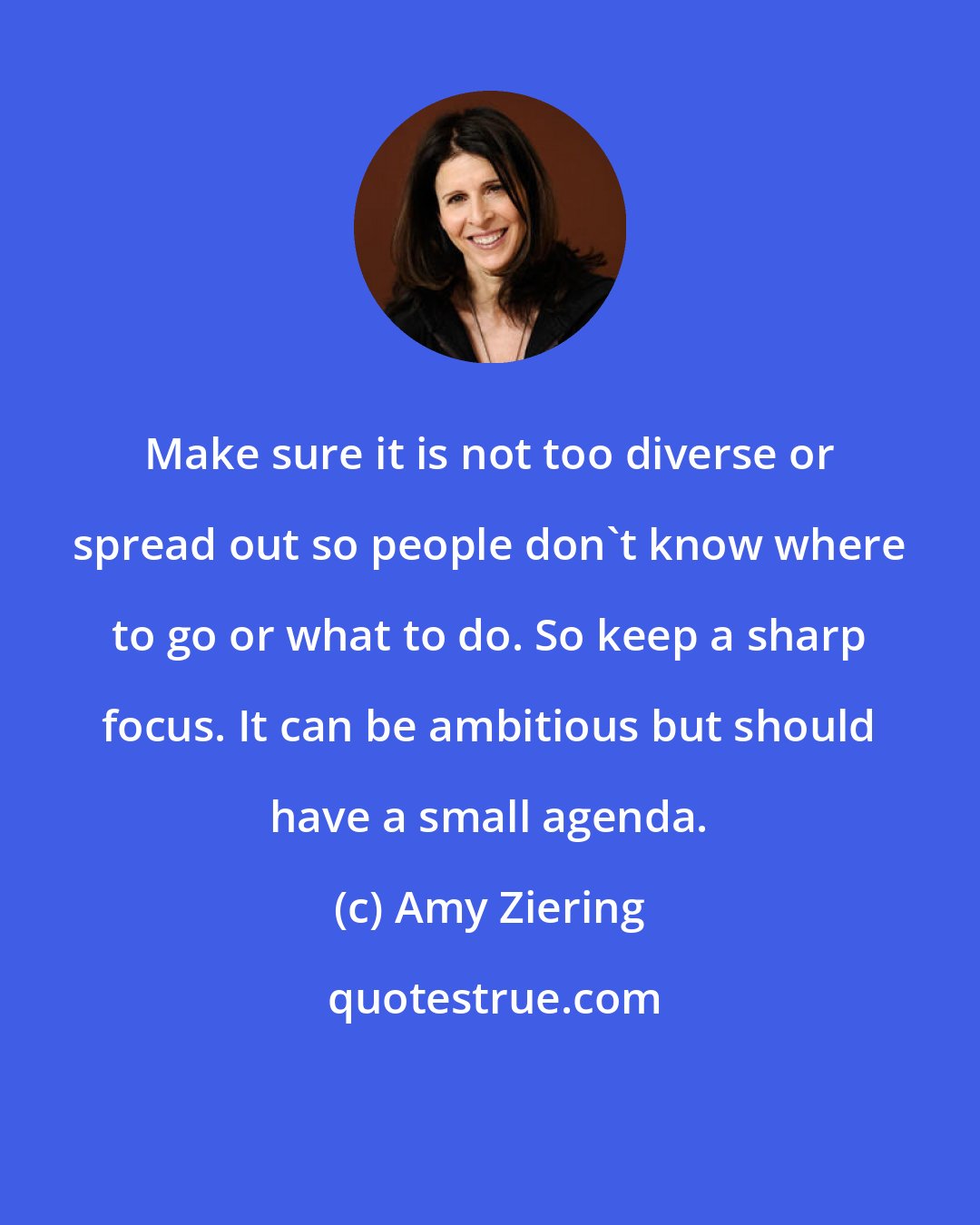 Amy Ziering: Make sure it is not too diverse or spread out so people don't know where to go or what to do. So keep a sharp focus. It can be ambitious but should have a small agenda.