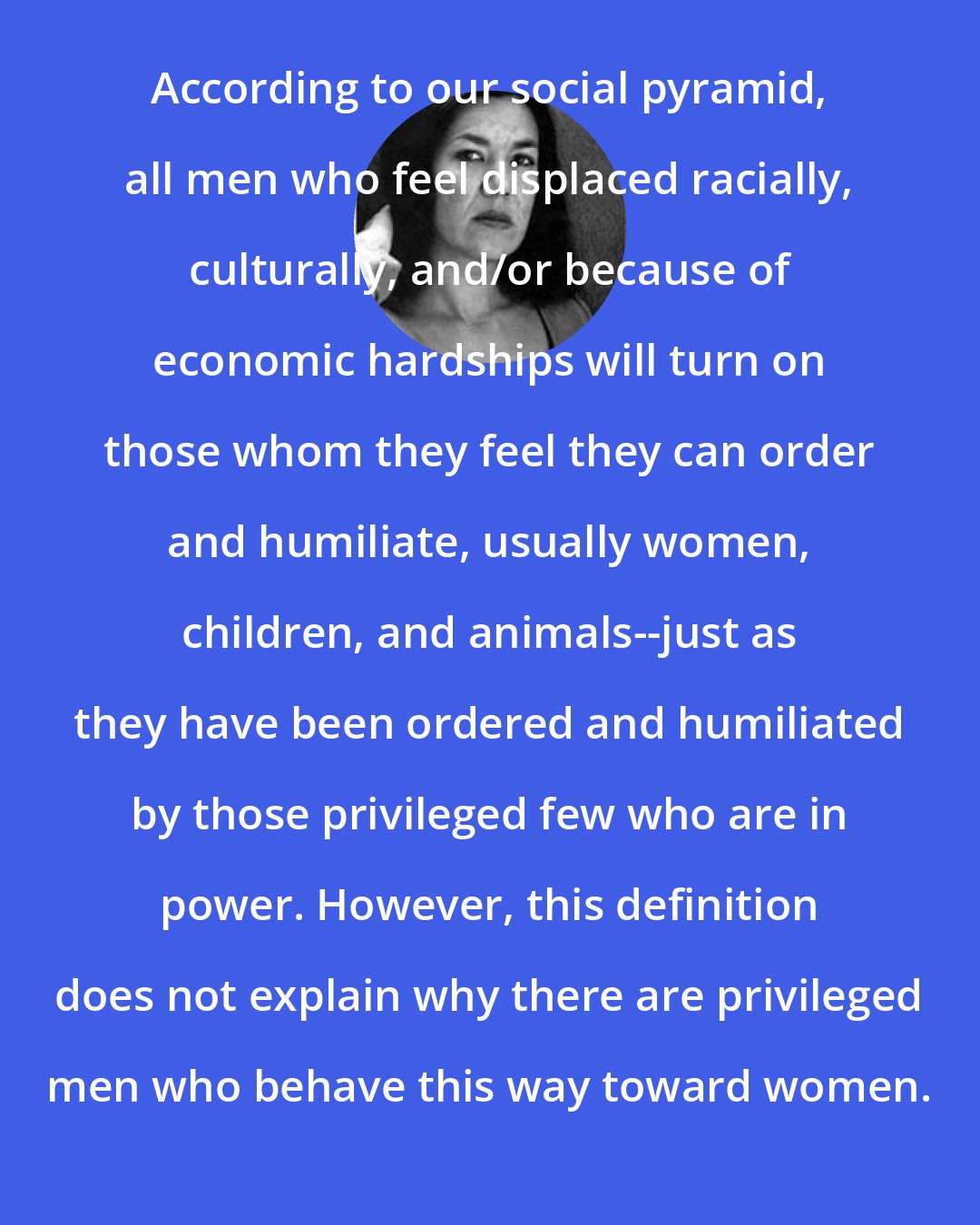 Ana Castillo: According to our social pyramid, all men who feel displaced racially, culturally, and/or because of economic hardships will turn on those whom they feel they can order and humiliate, usually women, children, and animals--just as they have been ordered and humiliated by those privileged few who are in power. However, this definition does not explain why there are privileged men who behave this way toward women.