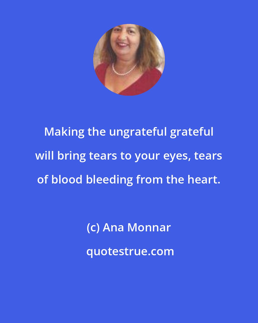 Ana Monnar: Making the ungrateful grateful will bring tears to your eyes, tears of blood bleeding from the heart.