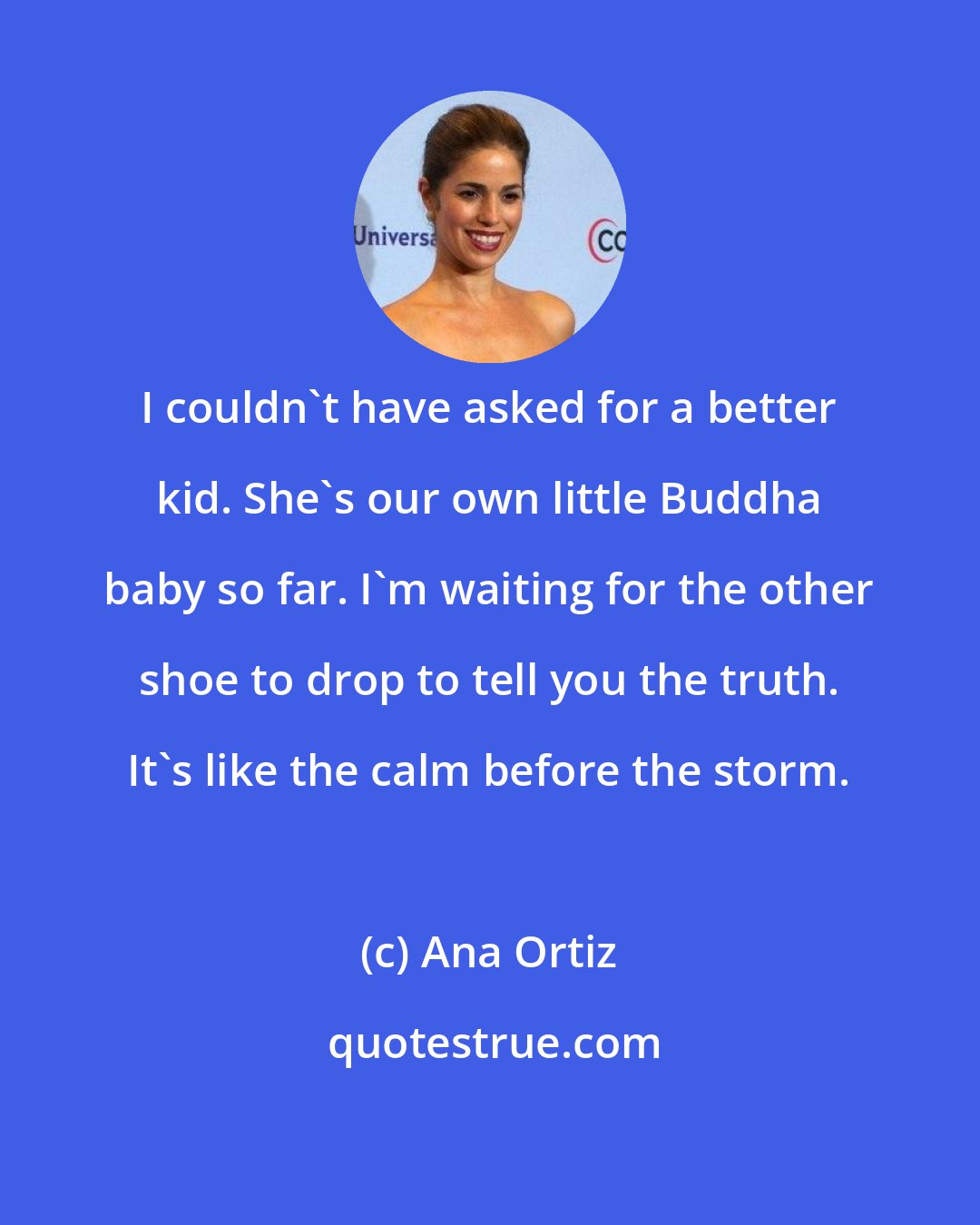 Ana Ortiz: I couldn't have asked for a better kid. She's our own little Buddha baby so far. I'm waiting for the other shoe to drop to tell you the truth. It's like the calm before the storm.