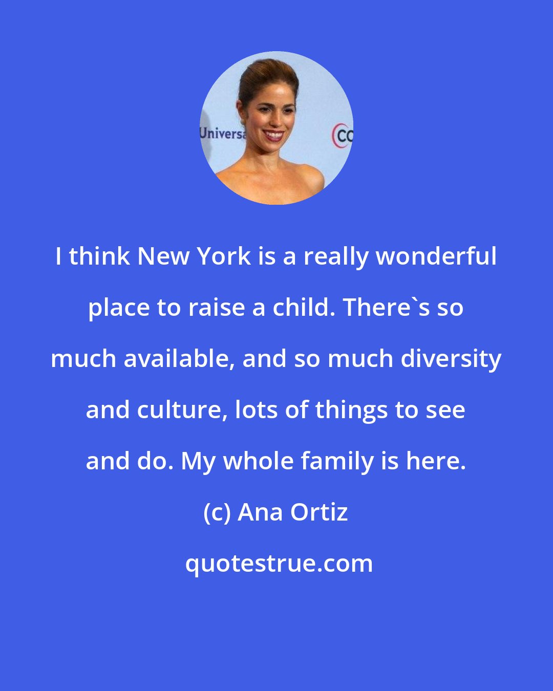 Ana Ortiz: I think New York is a really wonderful place to raise a child. There's so much available, and so much diversity and culture, lots of things to see and do. My whole family is here.