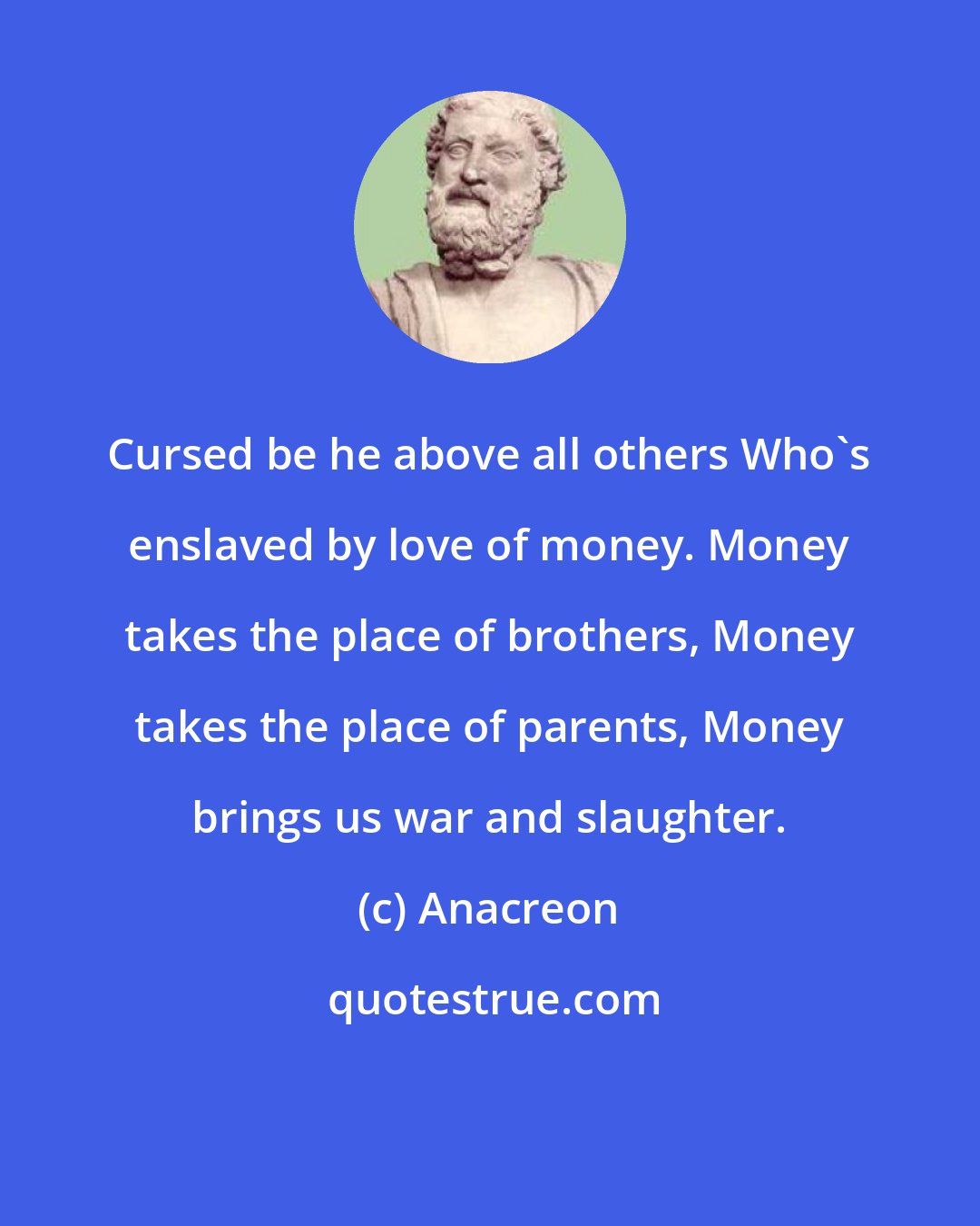 Anacreon: Cursed be he above all others Who's enslaved by love of money. Money takes the place of brothers, Money takes the place of parents, Money brings us war and slaughter.