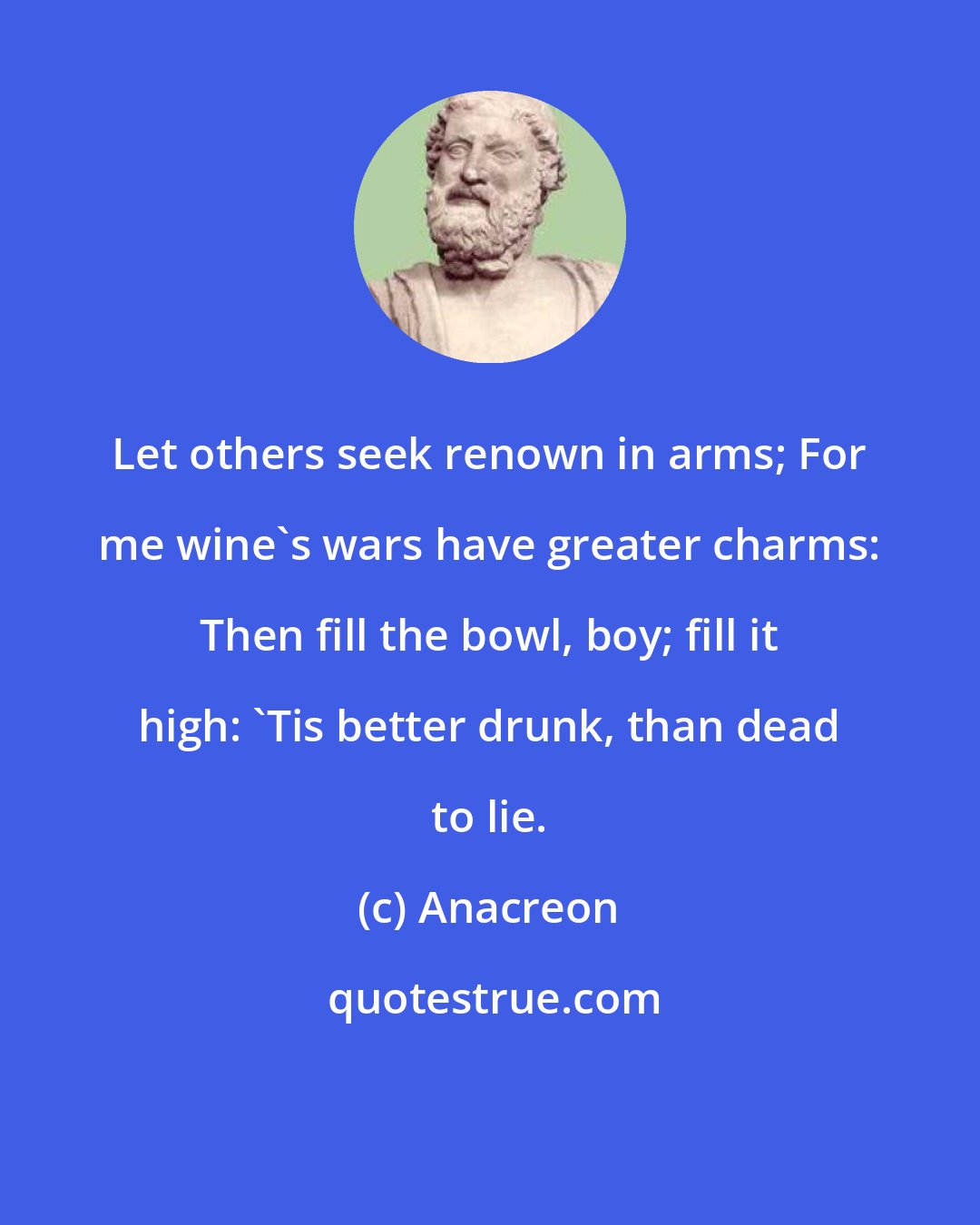 Anacreon: Let others seek renown in arms; For me wine's wars have greater charms: Then fill the bowl, boy; fill it high: 'Tis better drunk, than dead to lie.