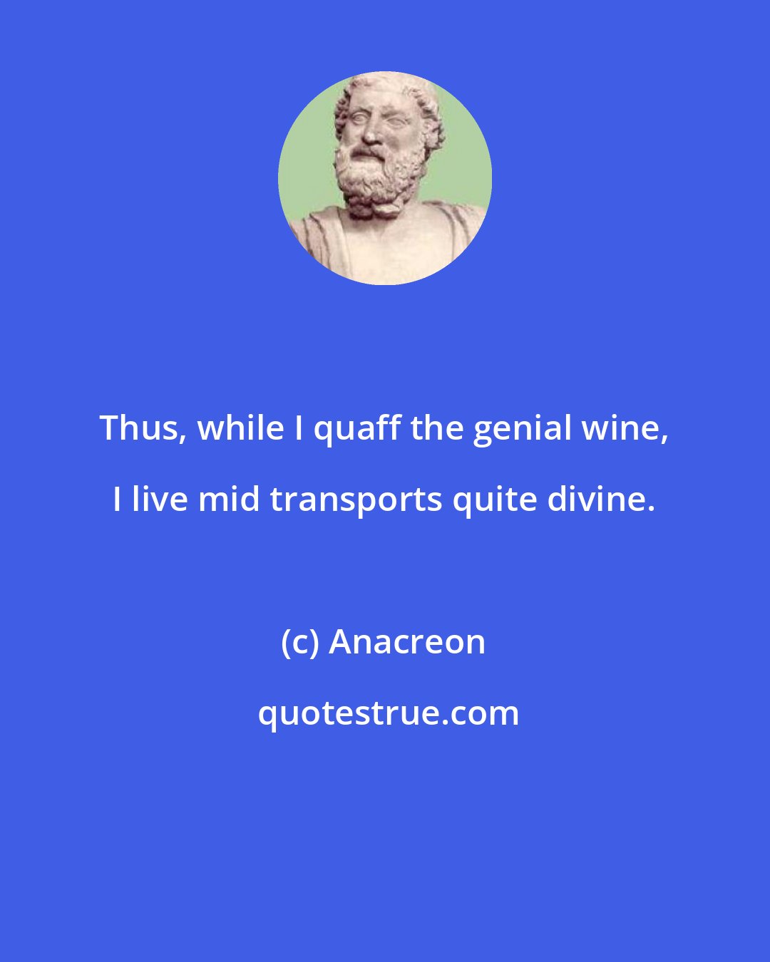 Anacreon: Thus, while I quaff the genial wine, I live mid transports quite divine.