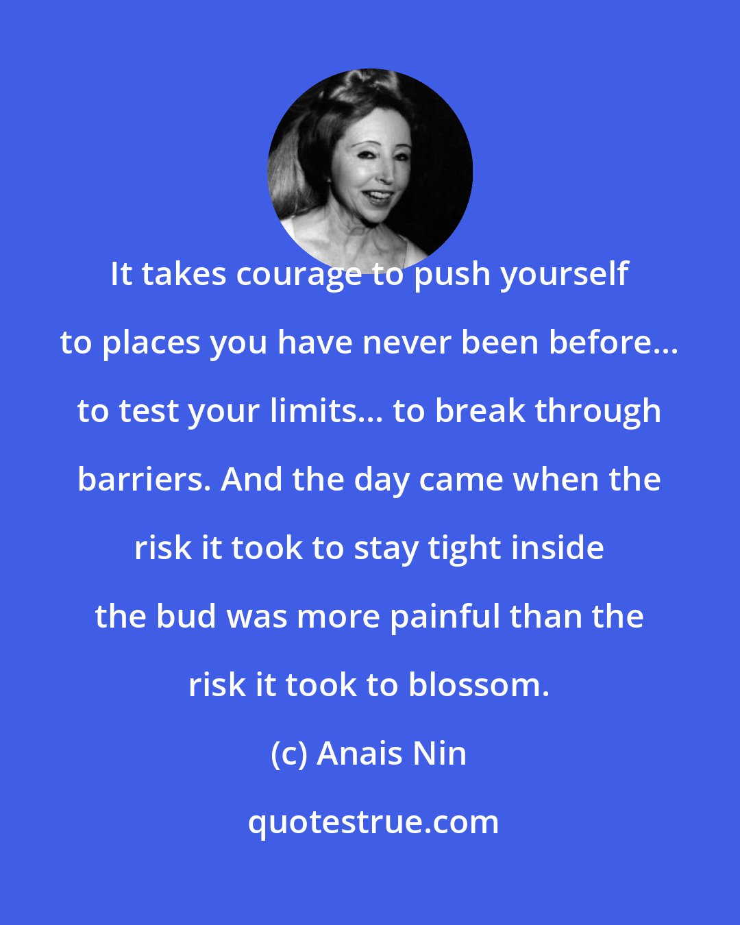 Anais Nin: It takes courage to push yourself to places you have never been before... to test your limits... to break through barriers. And the day came when the risk it took to stay tight inside the bud was more painful than the risk it took to blossom.