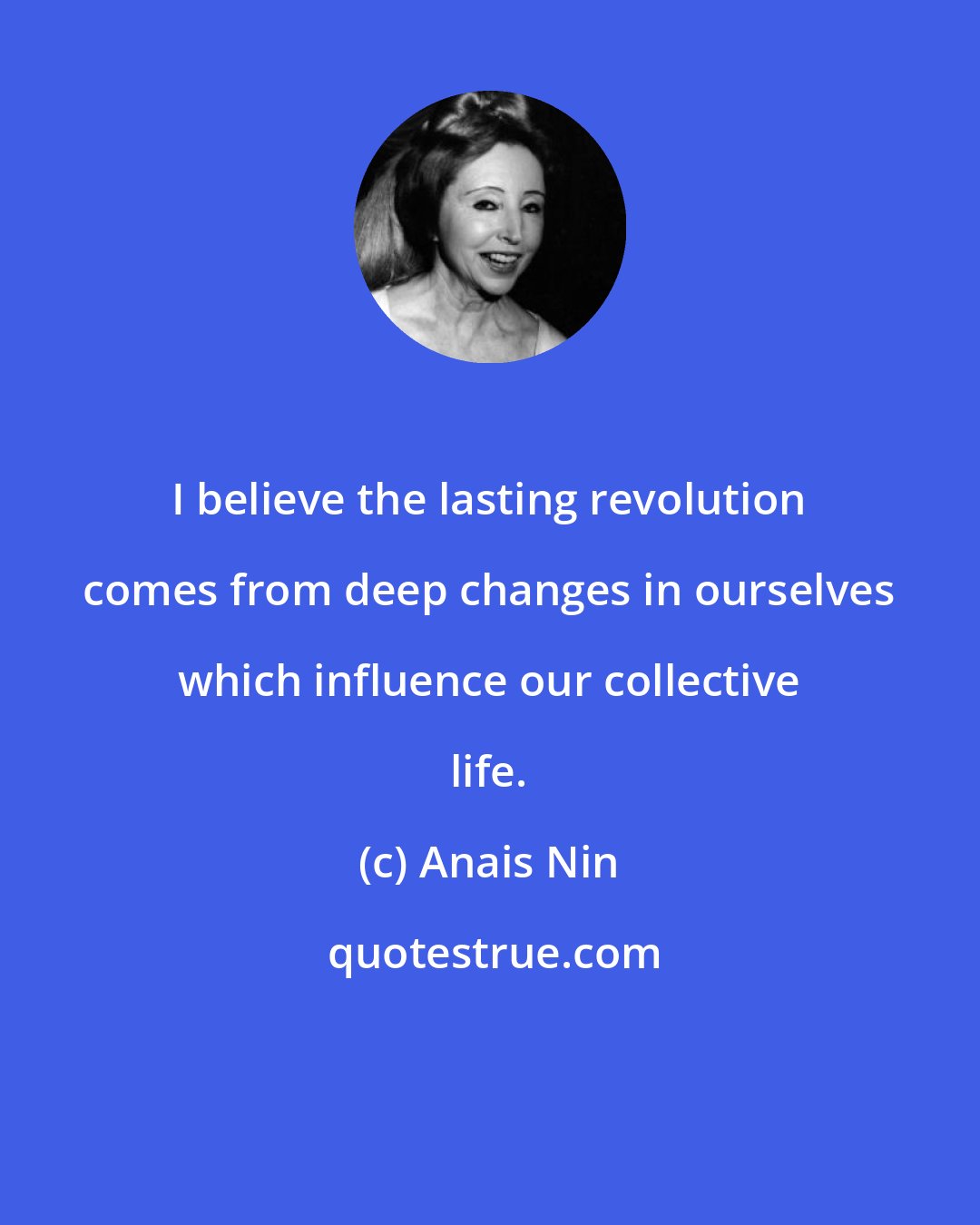 Anais Nin: I believe the lasting revolution comes from deep changes in ourselves which influence our collective life.
