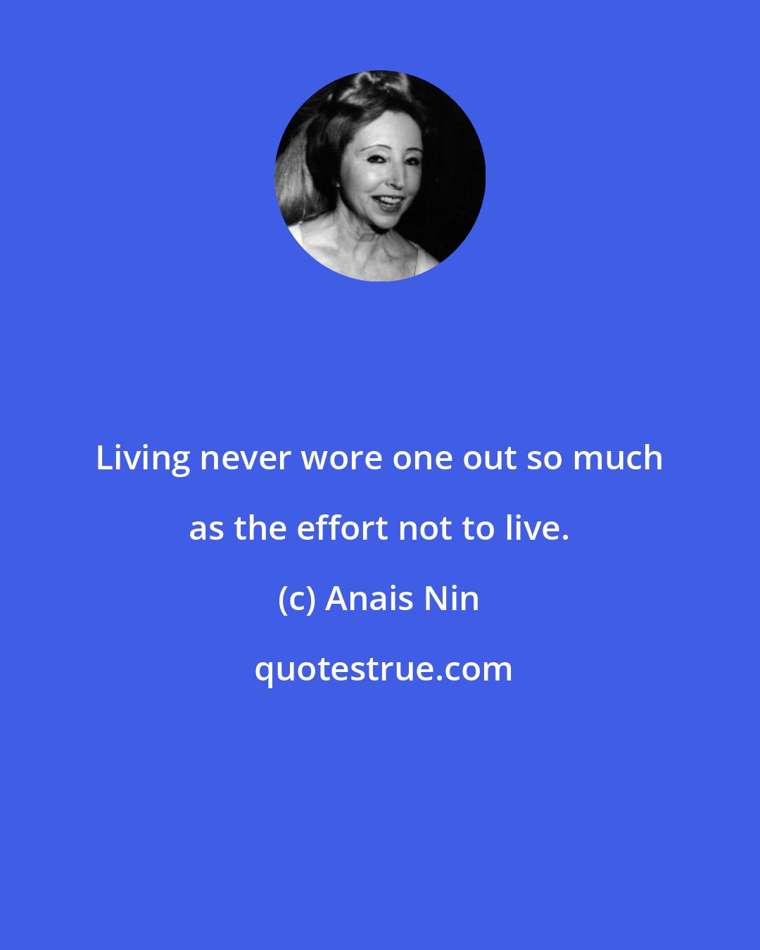 Anais Nin: Living never wore one out so much as the effort not to live.