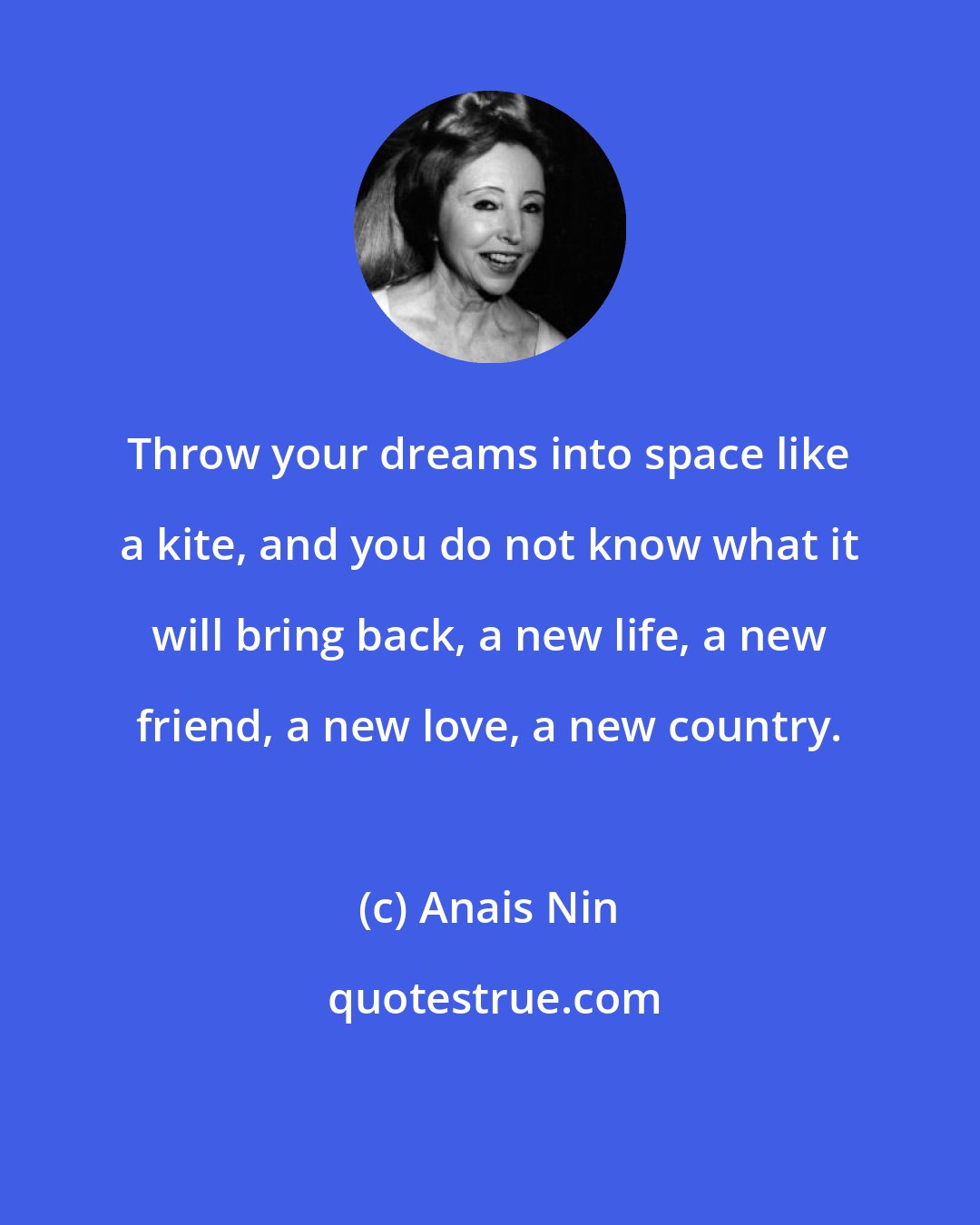 Anais Nin: Throw your dreams into space like a kite, and you do not know what it will bring back, a new life, a new friend, a new love, a new country.