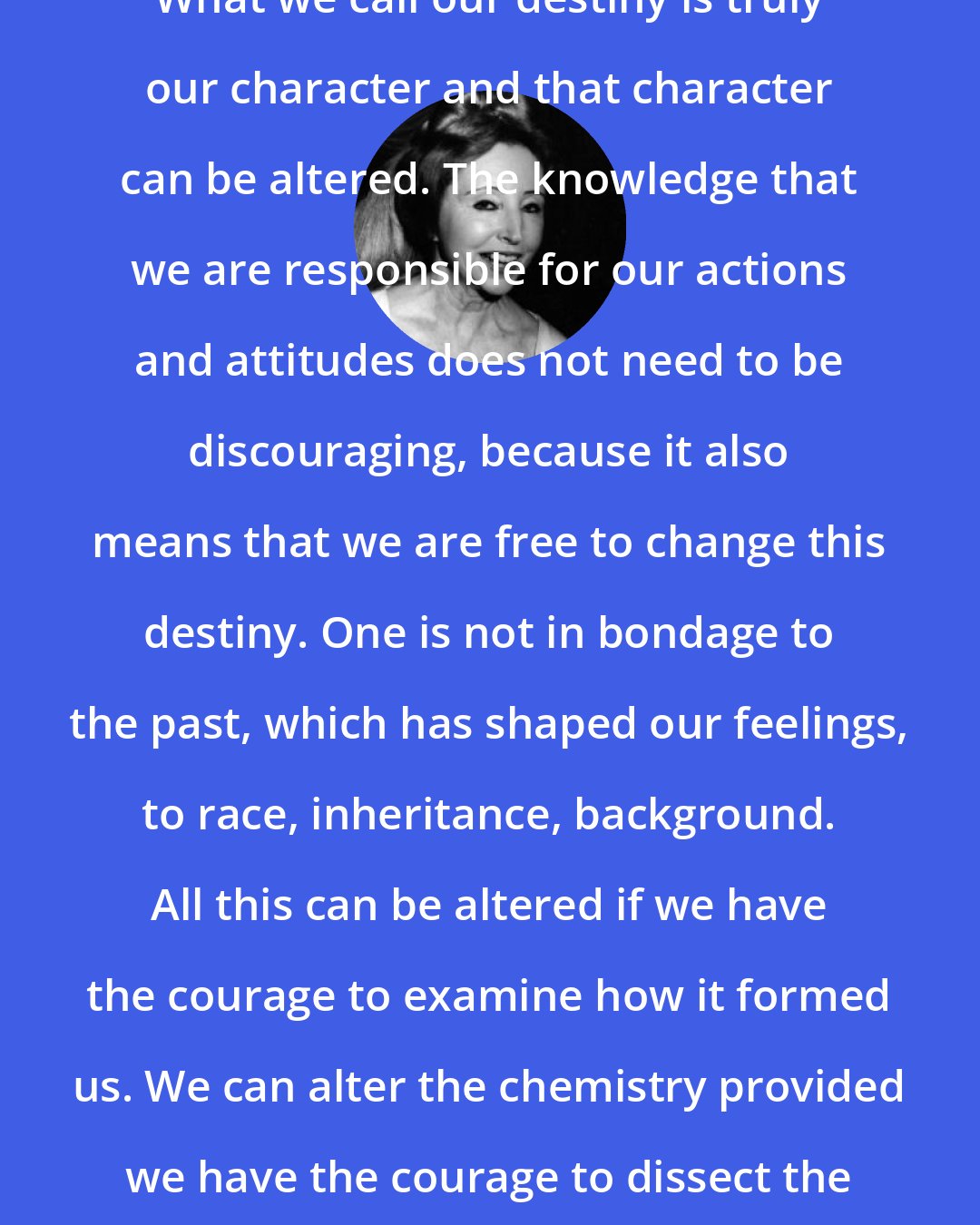 Anais Nin: What we call our destiny is truly our character and that character can be altered. The knowledge that we are responsible for our actions and attitudes does not need to be discouraging, because it also means that we are free to change this destiny. One is not in bondage to the past, which has shaped our feelings, to race, inheritance, background. All this can be altered if we have the courage to examine how it formed us. We can alter the chemistry provided we have the courage to dissect the elements.