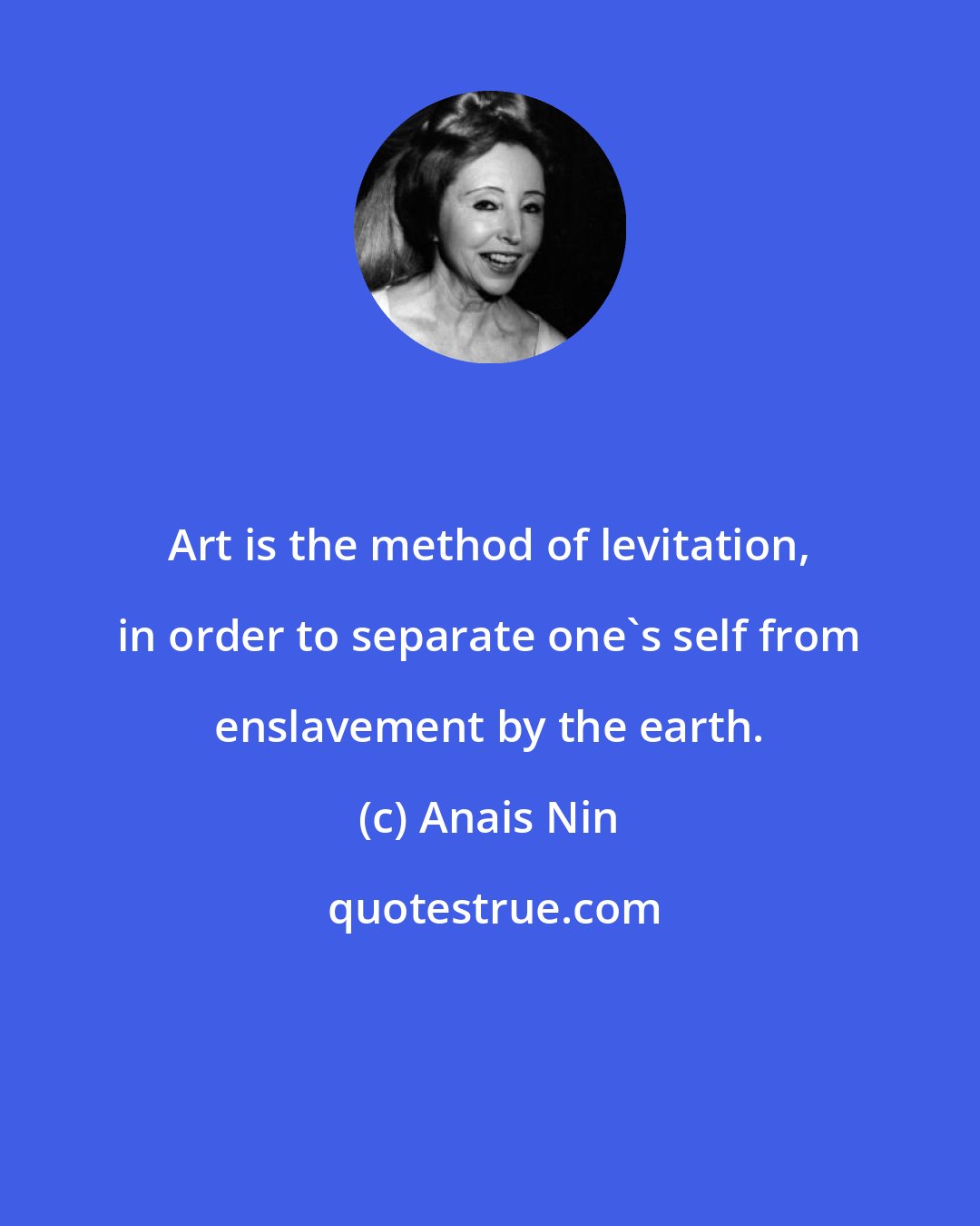 Anais Nin: Art is the method of levitation, in order to separate one's self from enslavement by the earth.