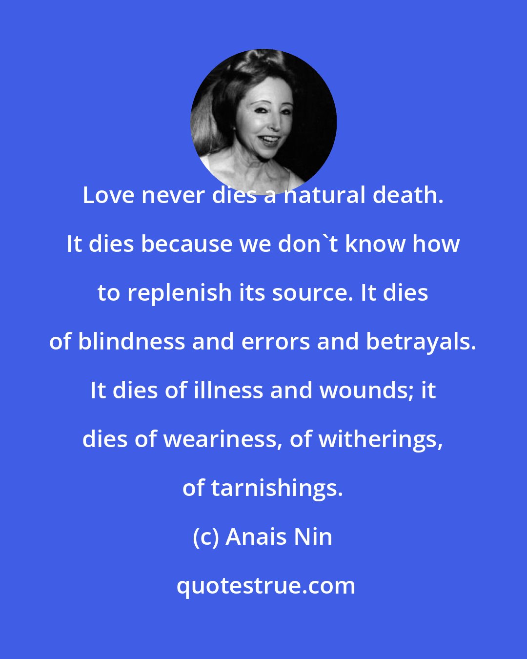 Anais Nin: Love never dies a natural death. It dies because we don't know how to replenish its source. It dies of blindness and errors and betrayals. It dies of illness and wounds; it dies of weariness, of witherings, of tarnishings.