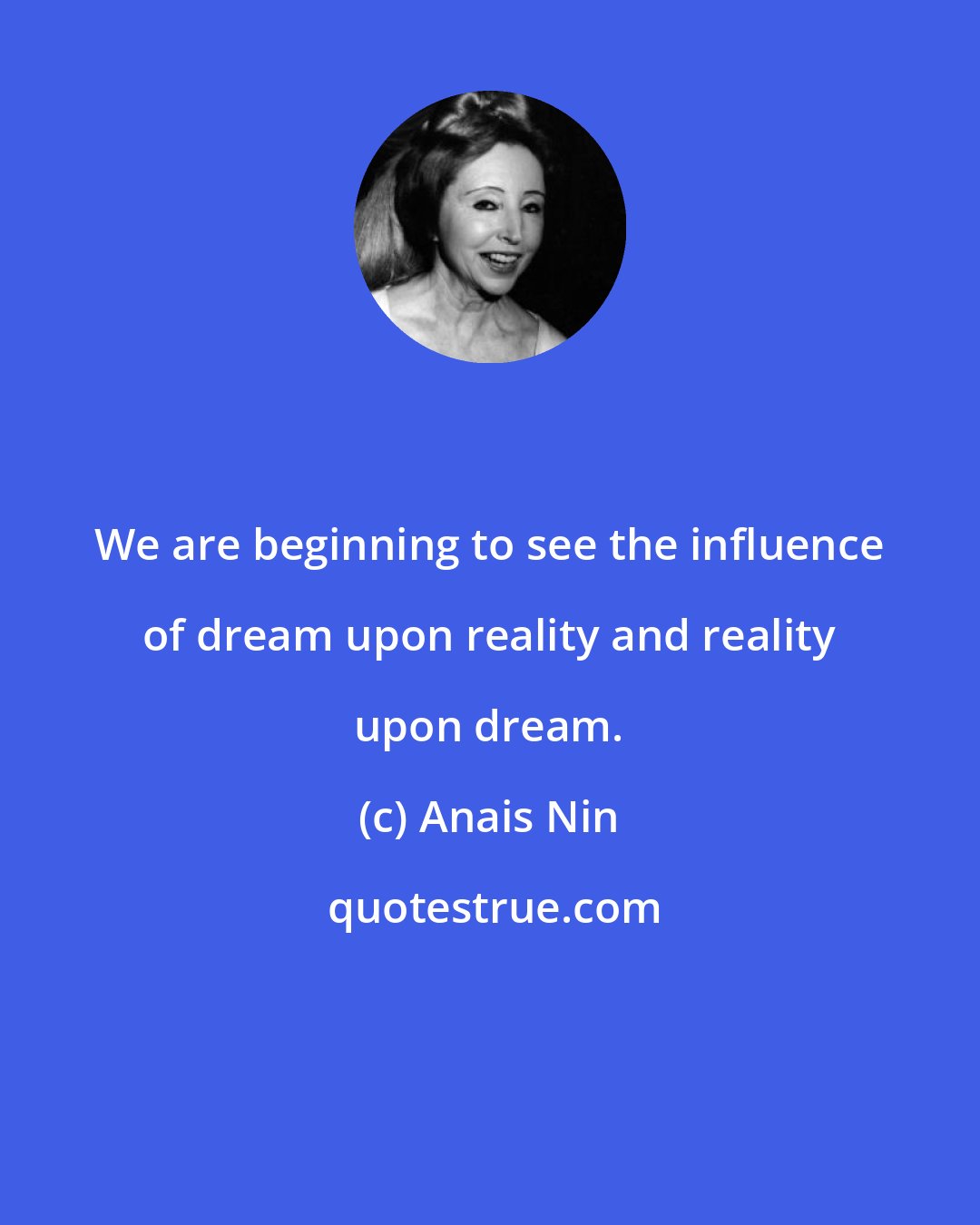 Anais Nin: We are beginning to see the influence of dream upon reality and reality upon dream.