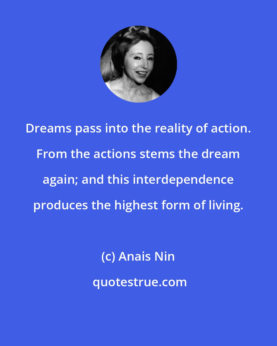 Anais Nin: Dreams pass into the reality of action. From the actions stems the dream again; and this interdependence produces the highest form of living.