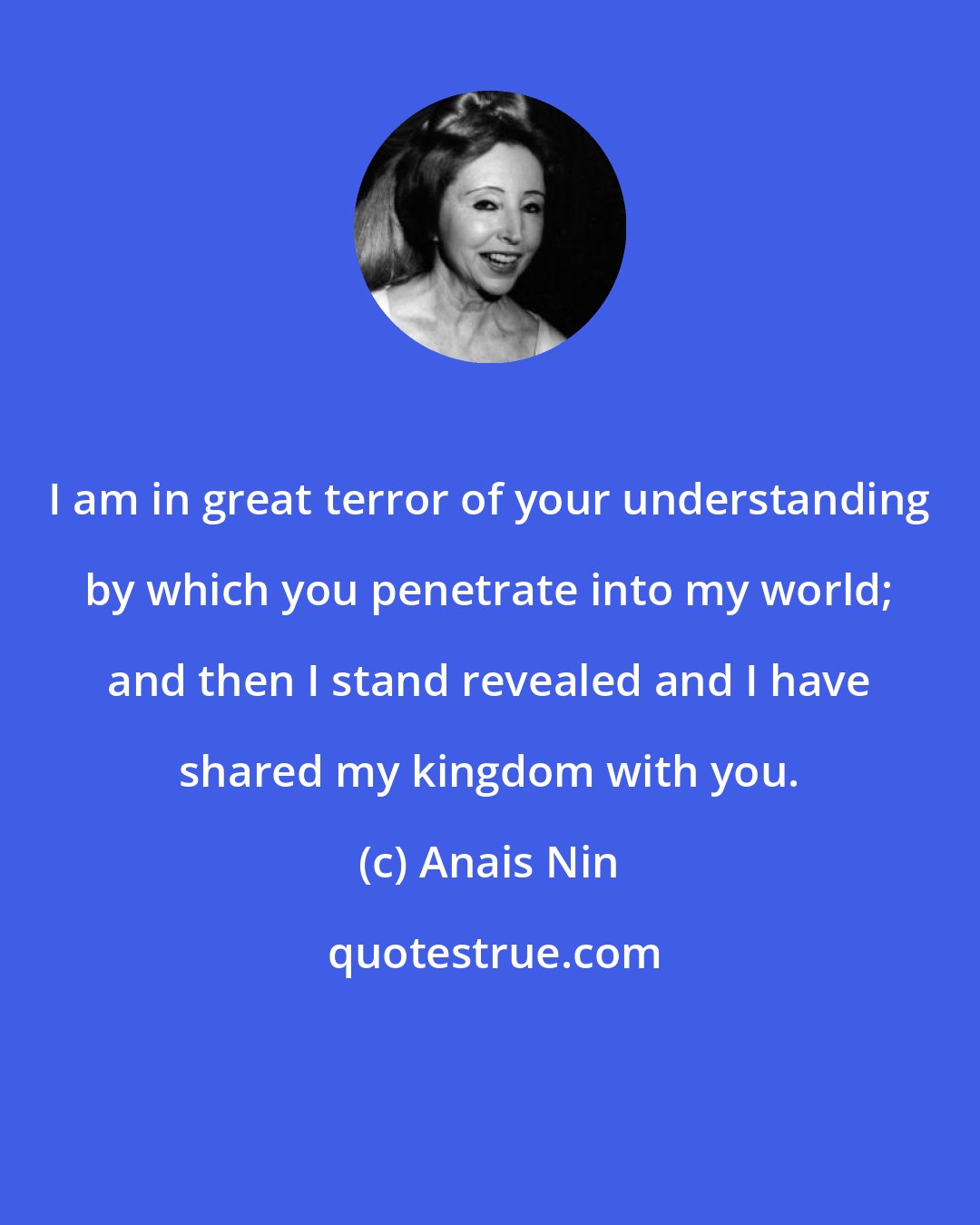 Anais Nin: I am in great terror of your understanding by which you penetrate into my world; and then I stand revealed and I have shared my kingdom with you.