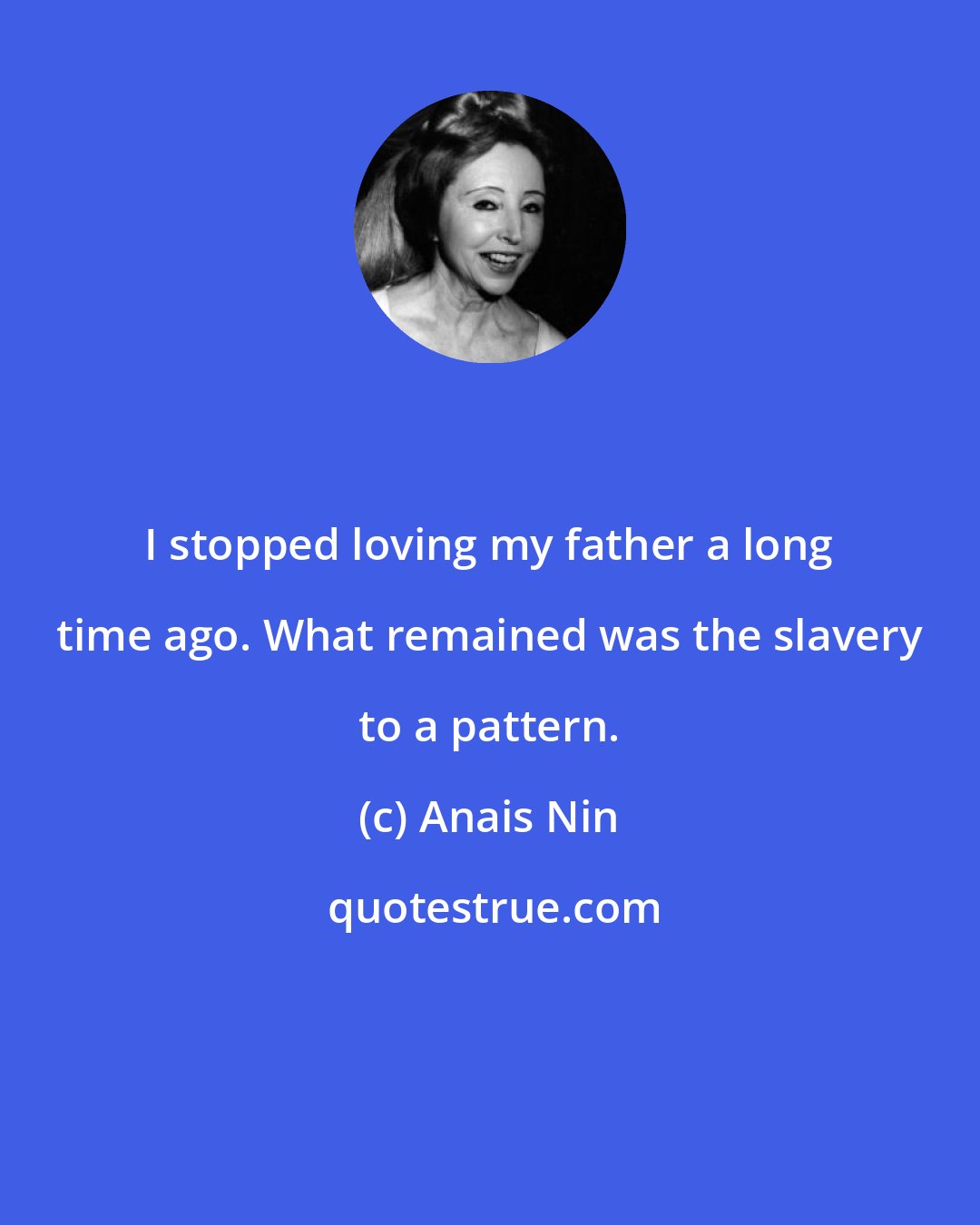 Anais Nin: I stopped loving my father a long time ago. What remained was the slavery to a pattern.