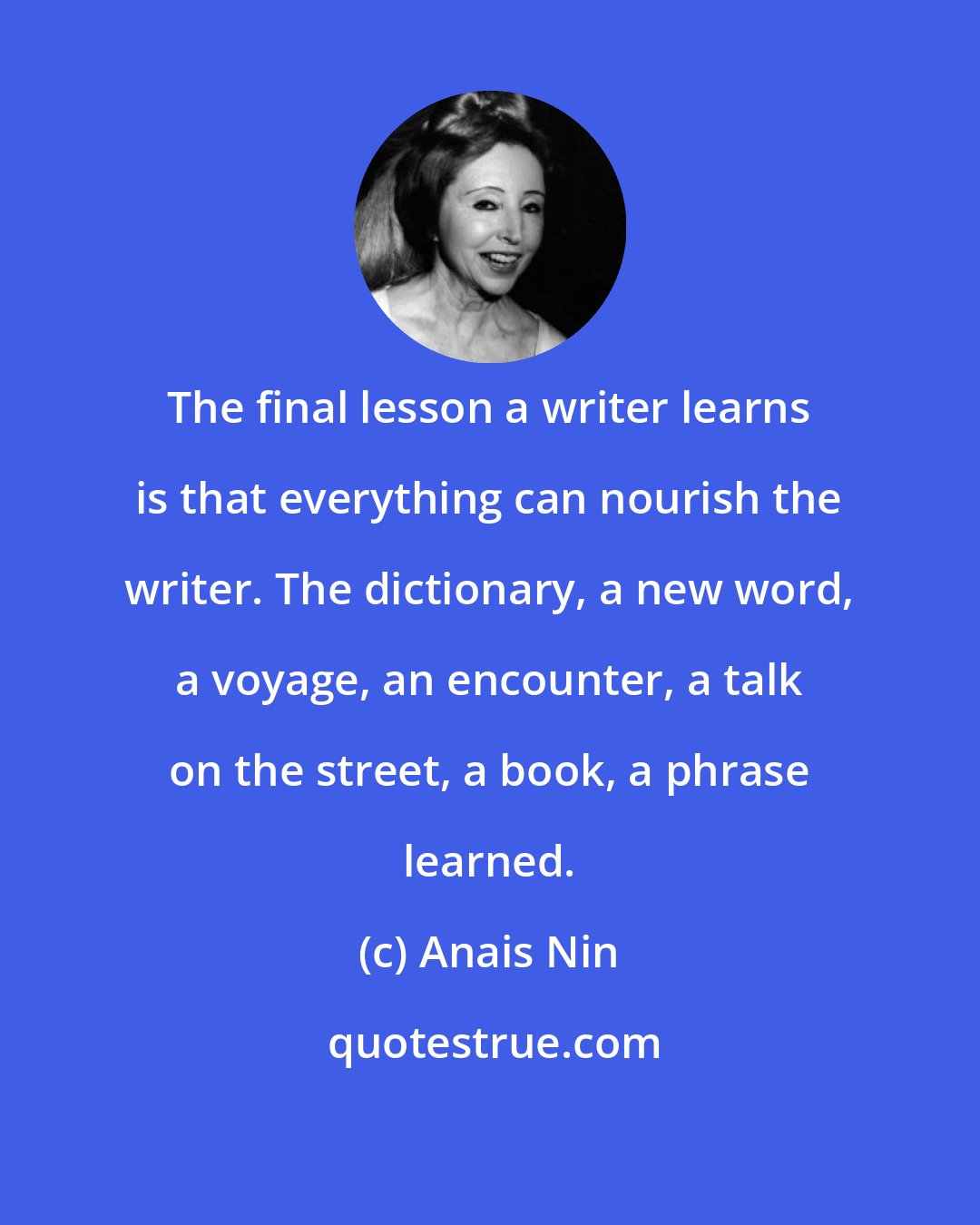 Anais Nin: The final lesson a writer learns is that everything can nourish the writer. The dictionary, a new word, a voyage, an encounter, a talk on the street, a book, a phrase learned.