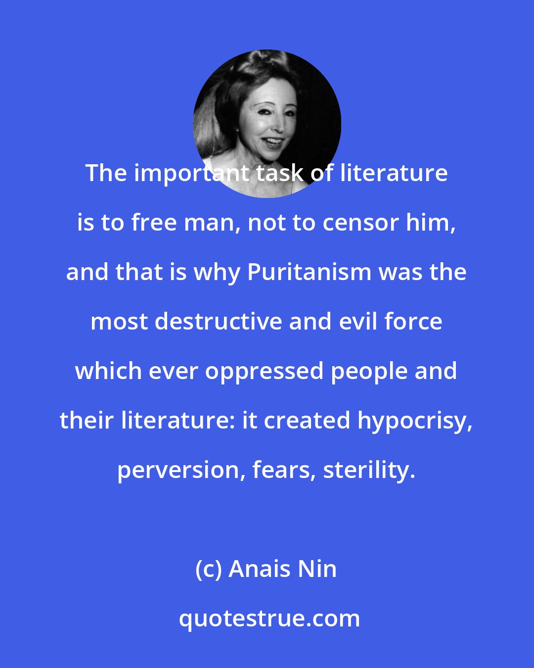 Anais Nin: The important task of literature is to free man, not to censor him, and that is why Puritanism was the most destructive and evil force which ever oppressed people and their literature: it created hypocrisy, perversion, fears, sterility.