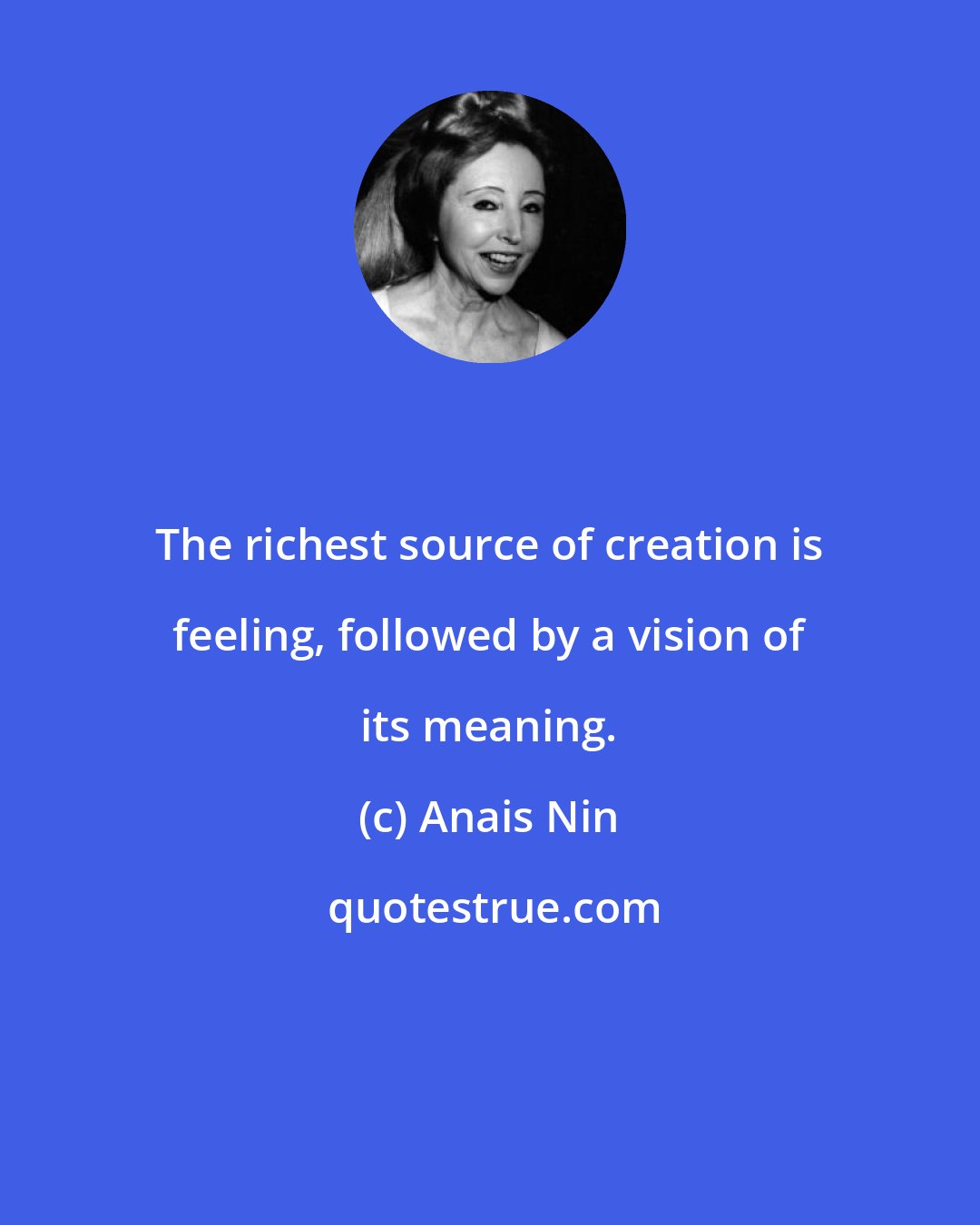 Anais Nin: The richest source of creation is feeling, followed by a vision of its meaning.