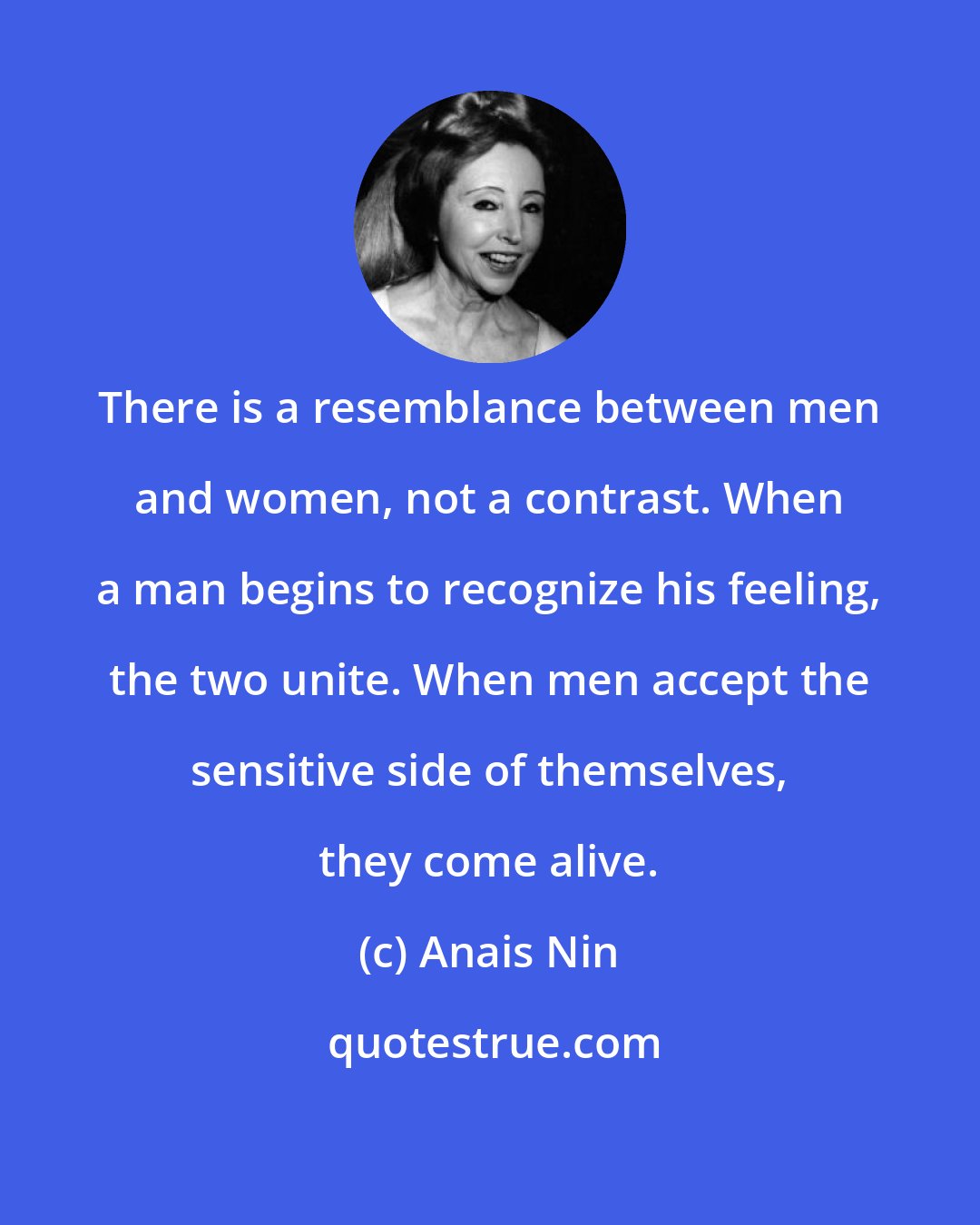 Anais Nin: There is a resemblance between men and women, not a contrast. When a man begins to recognize his feeling, the two unite. When men accept the sensitive side of themselves, they come alive.