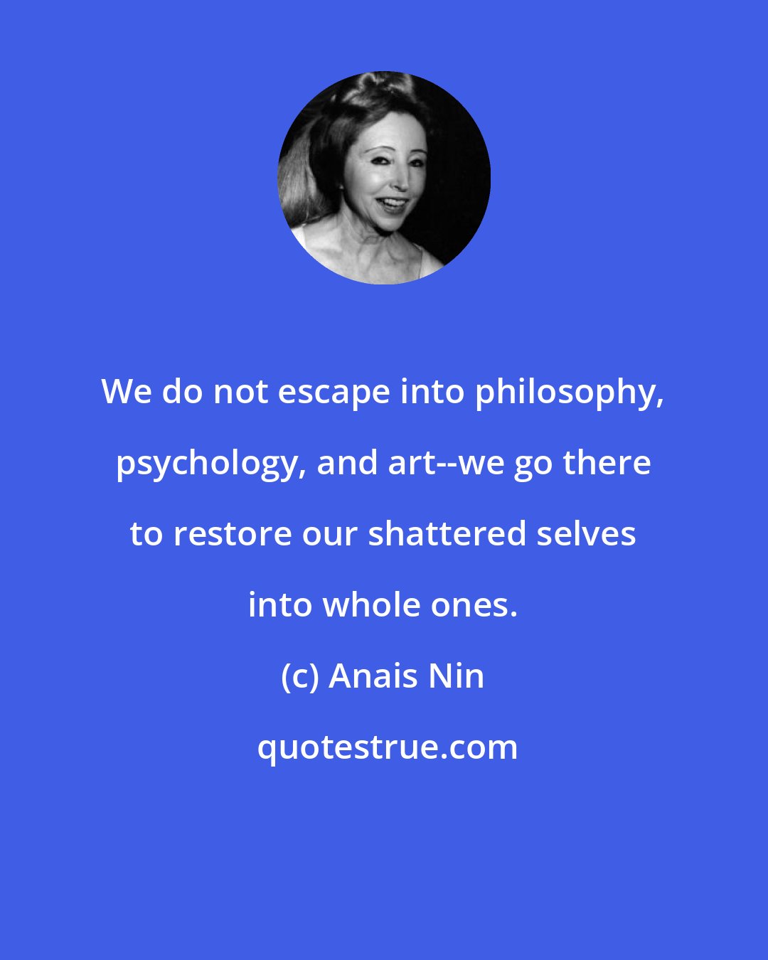 Anais Nin: We do not escape into philosophy, psychology, and art--we go there to restore our shattered selves into whole ones.