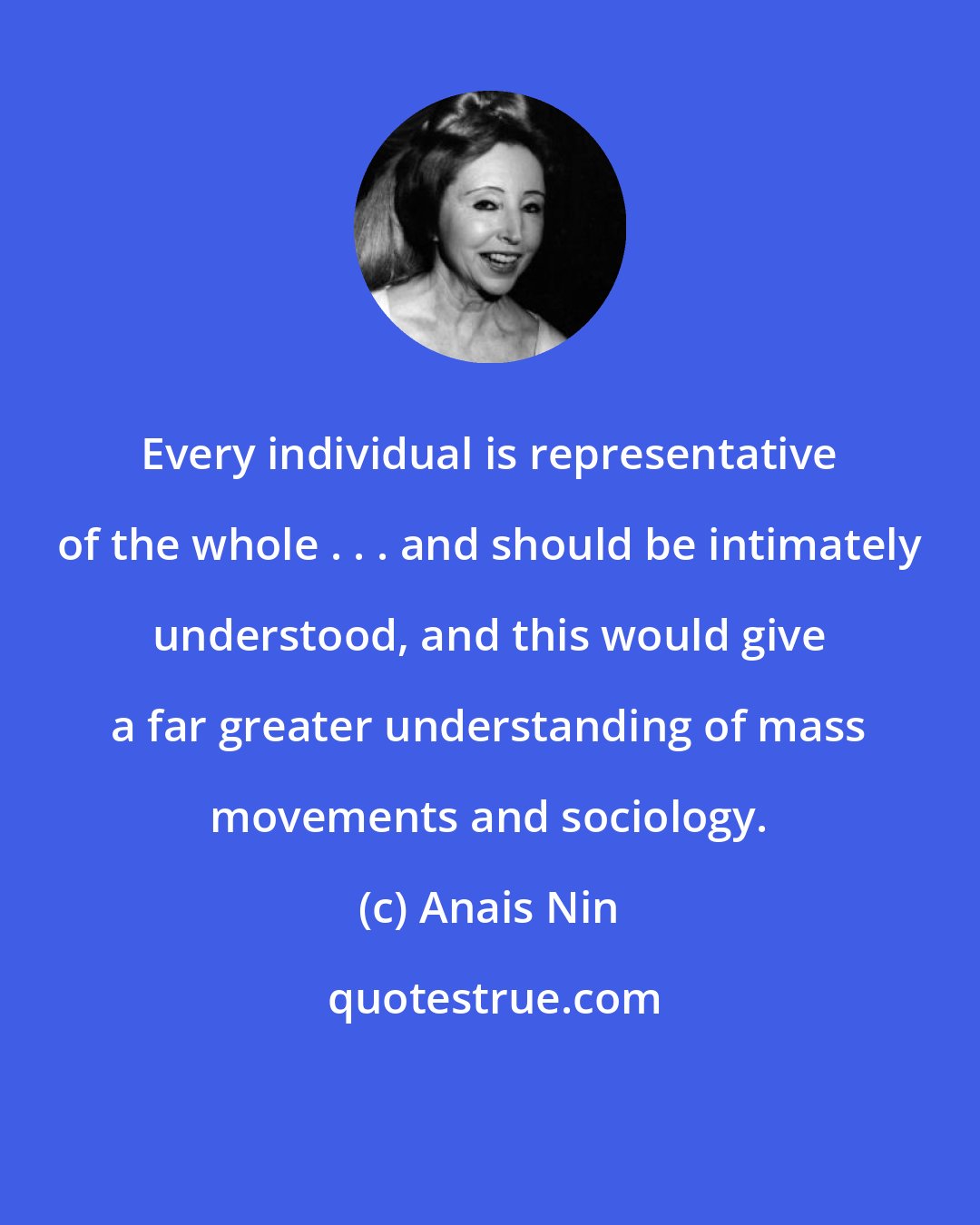 Anais Nin: Every individual is representative of the whole . . . and should be intimately understood, and this would give a far greater understanding of mass movements and sociology.