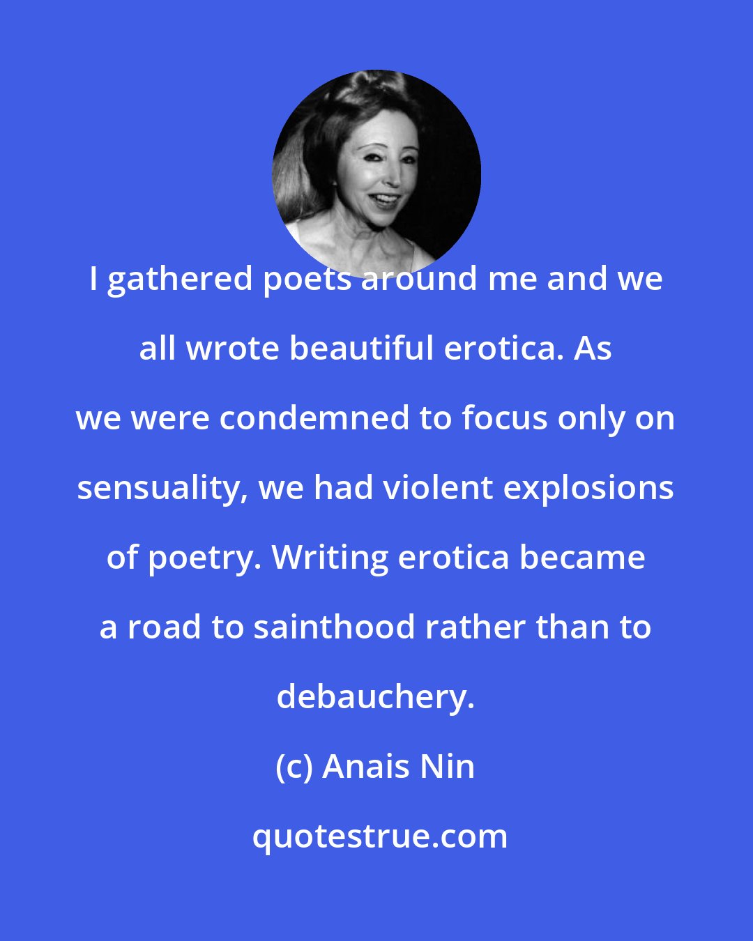 Anais Nin: I gathered poets around me and we all wrote beautiful erotica. As we were condemned to focus only on sensuality, we had violent explosions of poetry. Writing erotica became a road to sainthood rather than to debauchery.