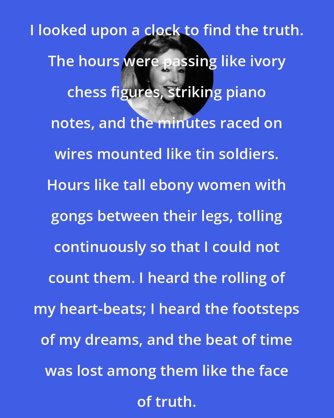 Anais Nin: I looked upon a clock to find the truth. The hours were passing like ivory chess figures, striking piano notes, and the minutes raced on wires mounted like tin soldiers. Hours like tall ebony women with gongs between their legs, tolling continuously so that I could not count them. I heard the rolling of my heart-beats; I heard the footsteps of my dreams, and the beat of time was lost among them like the face of truth.