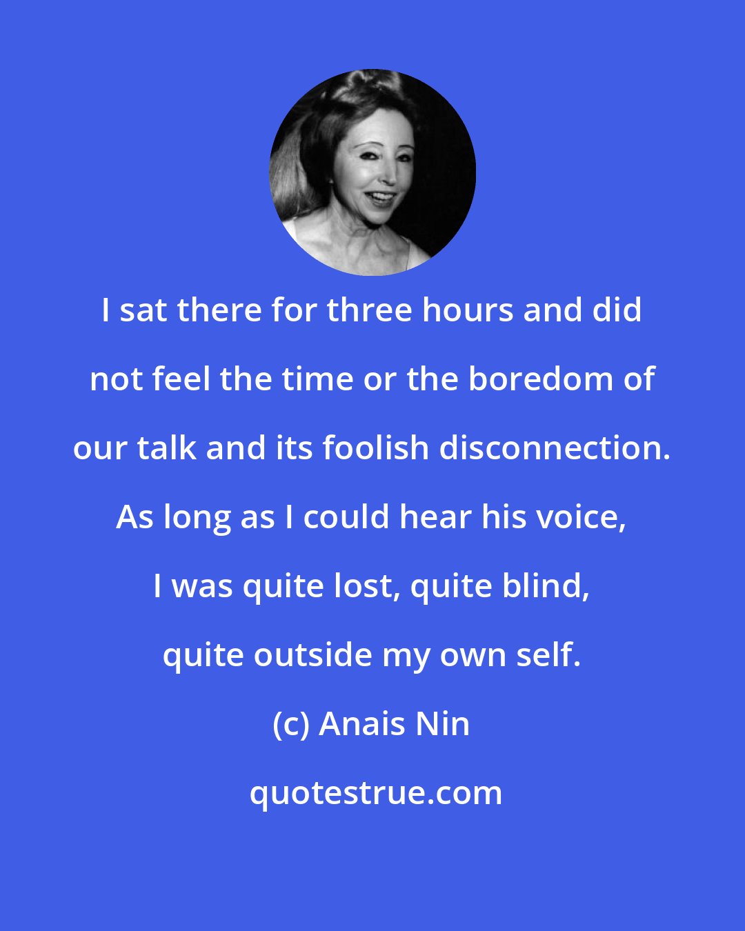 Anais Nin: I sat there for three hours and did not feel the time or the boredom of our talk and its foolish disconnection. As long as I could hear his voice, I was quite lost, quite blind, quite outside my own self.