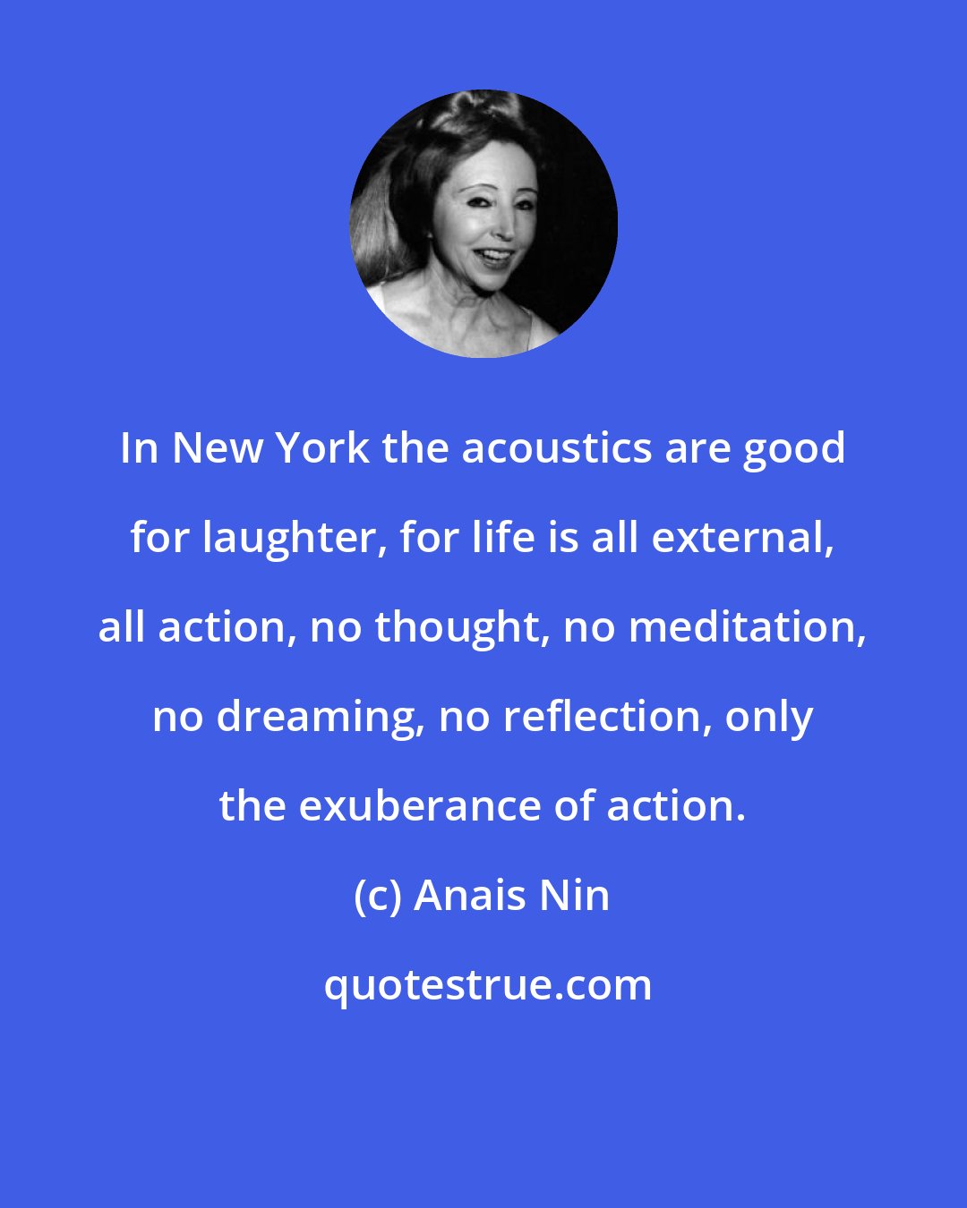 Anais Nin: In New York the acoustics are good for laughter, for life is all external, all action, no thought, no meditation, no dreaming, no reflection, only the exuberance of action.