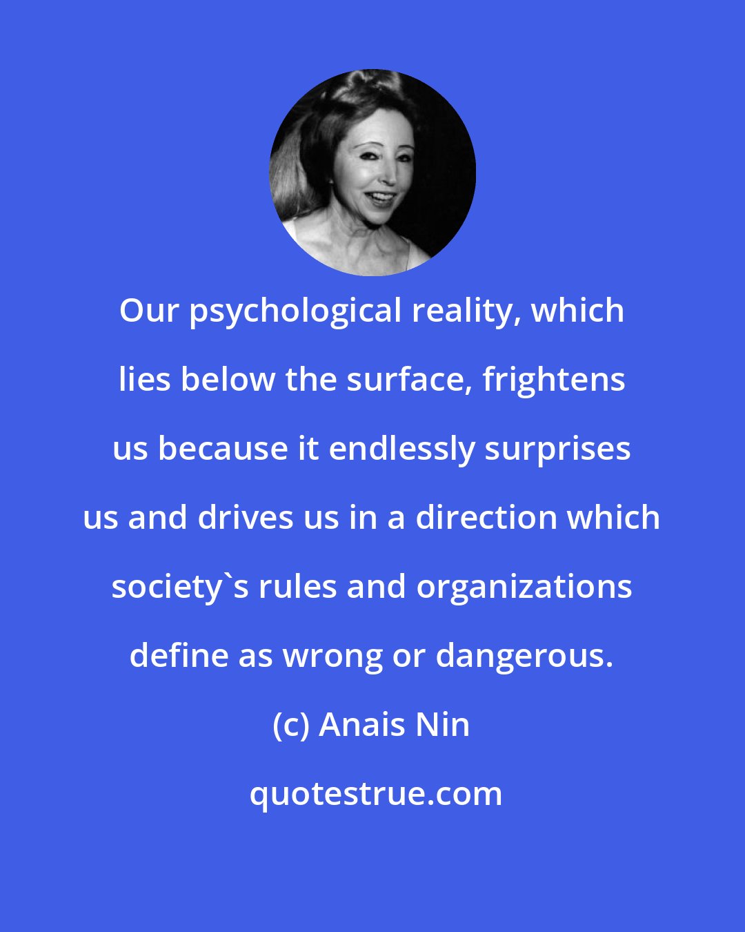 Anais Nin: Our psychological reality, which lies below the surface, frightens us because it endlessly surprises us and drives us in a direction which society's rules and organizations define as wrong or dangerous.