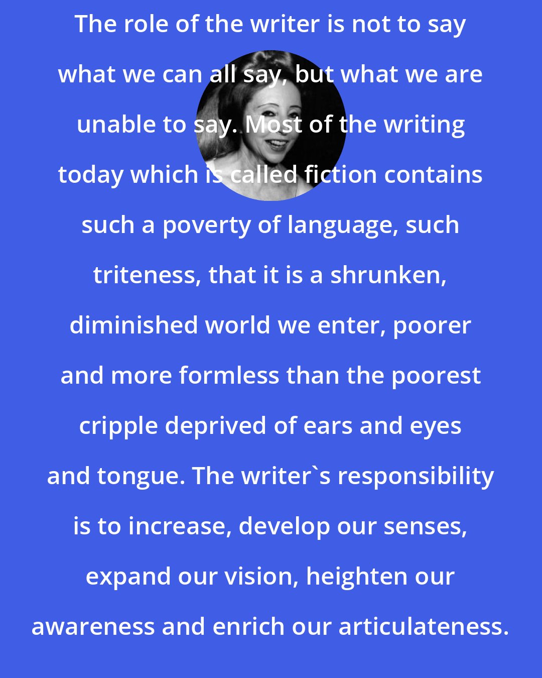 Anais Nin: The role of the writer is not to say what we can all say, but what we are unable to say. Most of the writing today which is called fiction contains such a poverty of language, such triteness, that it is a shrunken, diminished world we enter, poorer and more formless than the poorest cripple deprived of ears and eyes and tongue. The writer's responsibility is to increase, develop our senses, expand our vision, heighten our awareness and enrich our articulateness.
