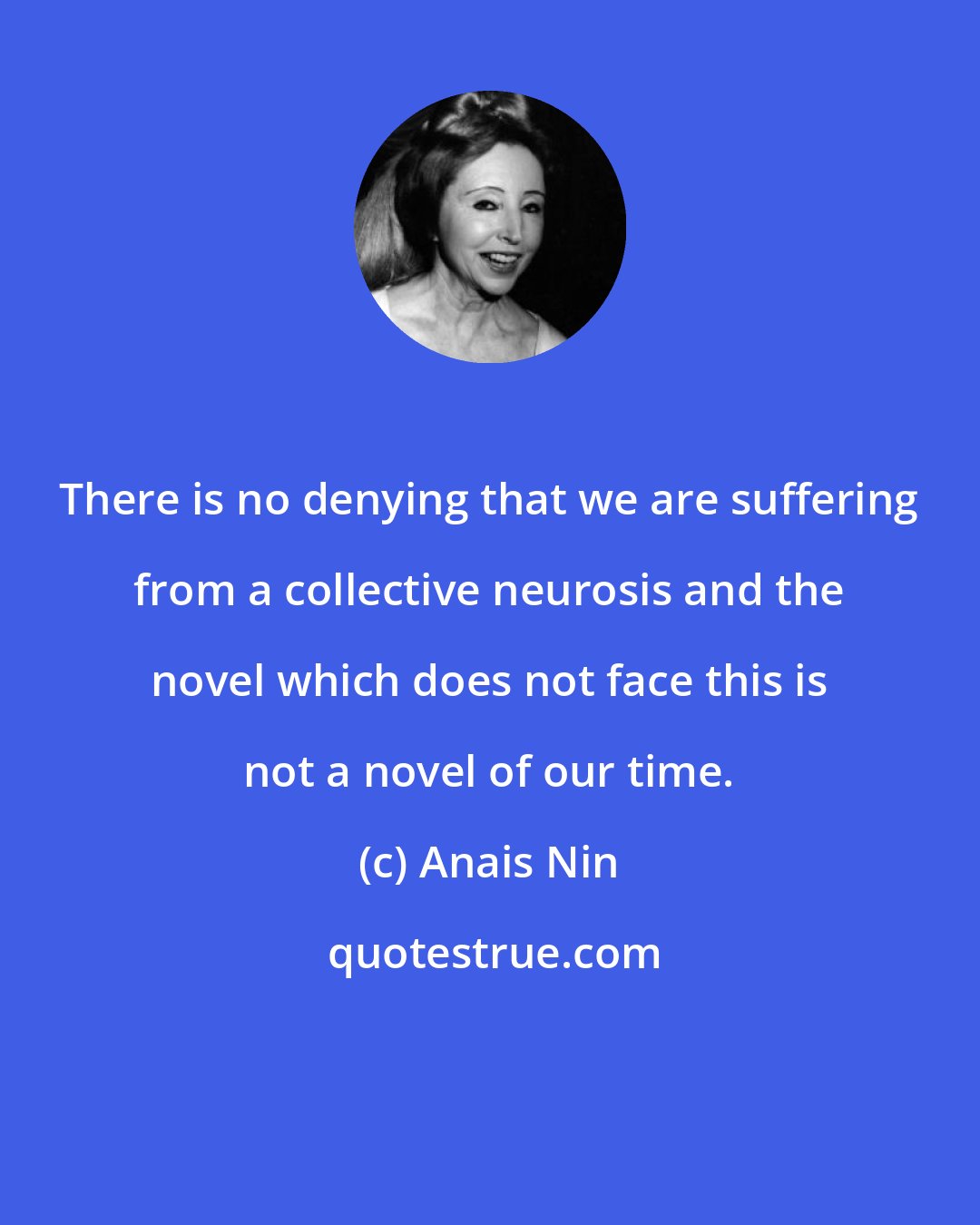 Anais Nin: There is no denying that we are suffering from a collective neurosis and the novel which does not face this is not a novel of our time.