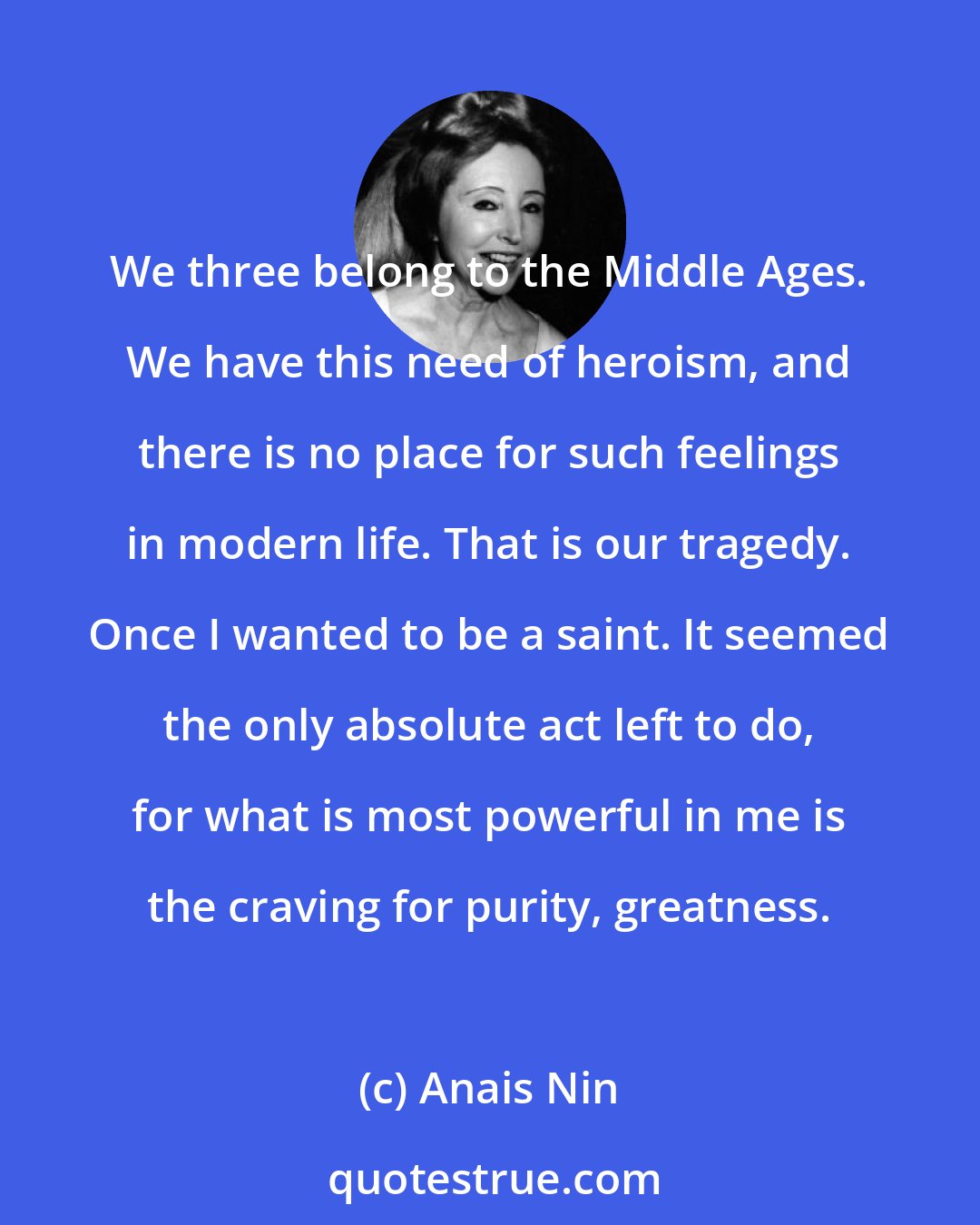 Anais Nin: We three belong to the Middle Ages. We have this need of heroism, and there is no place for such feelings in modern life. That is our tragedy. Once I wanted to be a saint. It seemed the only absolute act left to do, for what is most powerful in me is the craving for purity, greatness.