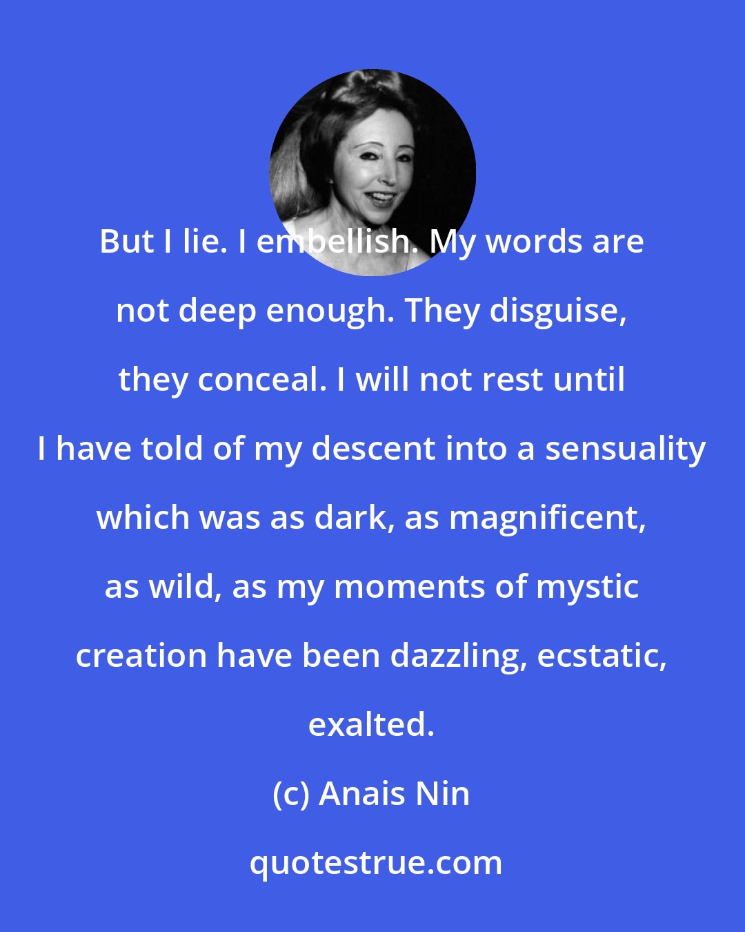 Anais Nin: But I lie. I embellish. My words are not deep enough. They disguise, they conceal. I will not rest until I have told of my descent into a sensuality which was as dark, as magnificent, as wild, as my moments of mystic creation have been dazzling, ecstatic, exalted.