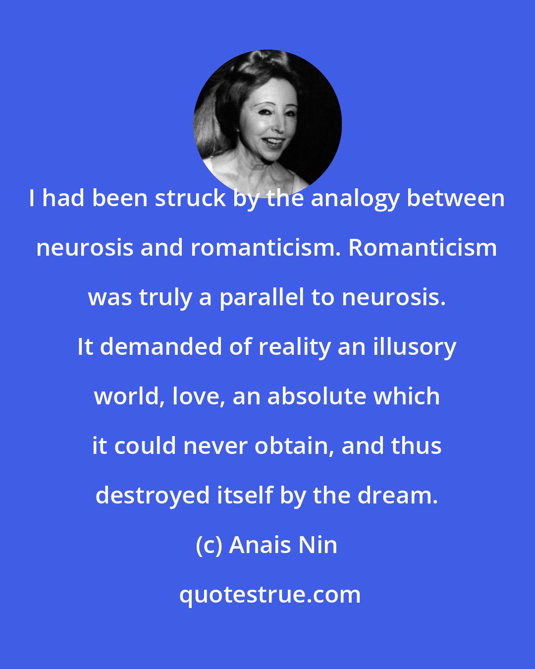 Anais Nin: I had been struck by the analogy between neurosis and romanticism. Romanticism was truly a parallel to neurosis. It demanded of reality an illusory world, love, an absolute which it could never obtain, and thus destroyed itself by the dream.