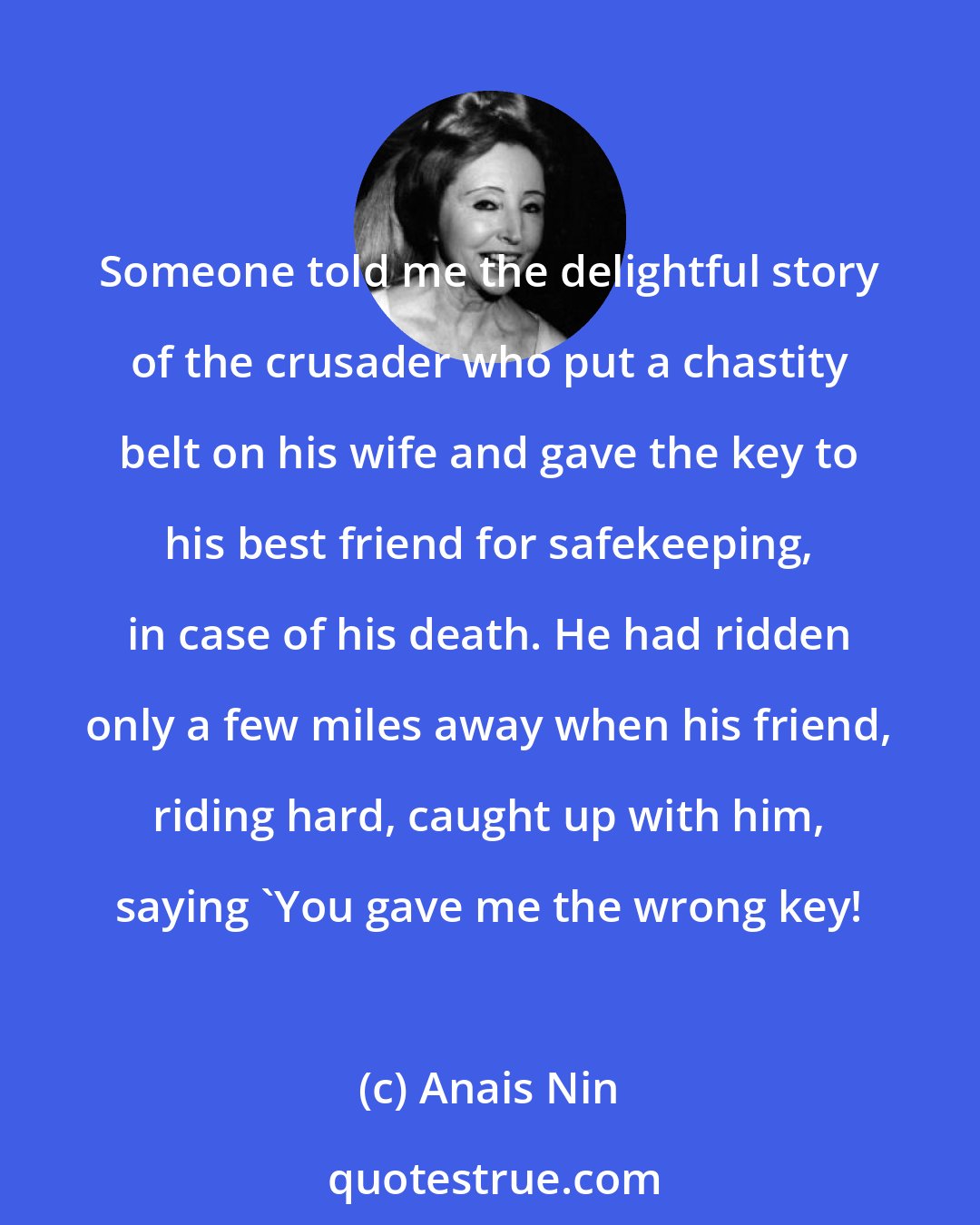 Anais Nin: Someone told me the delightful story of the crusader who put a chastity belt on his wife and gave the key to his best friend for safekeeping, in case of his death. He had ridden only a few miles away when his friend, riding hard, caught up with him, saying 'You gave me the wrong key!