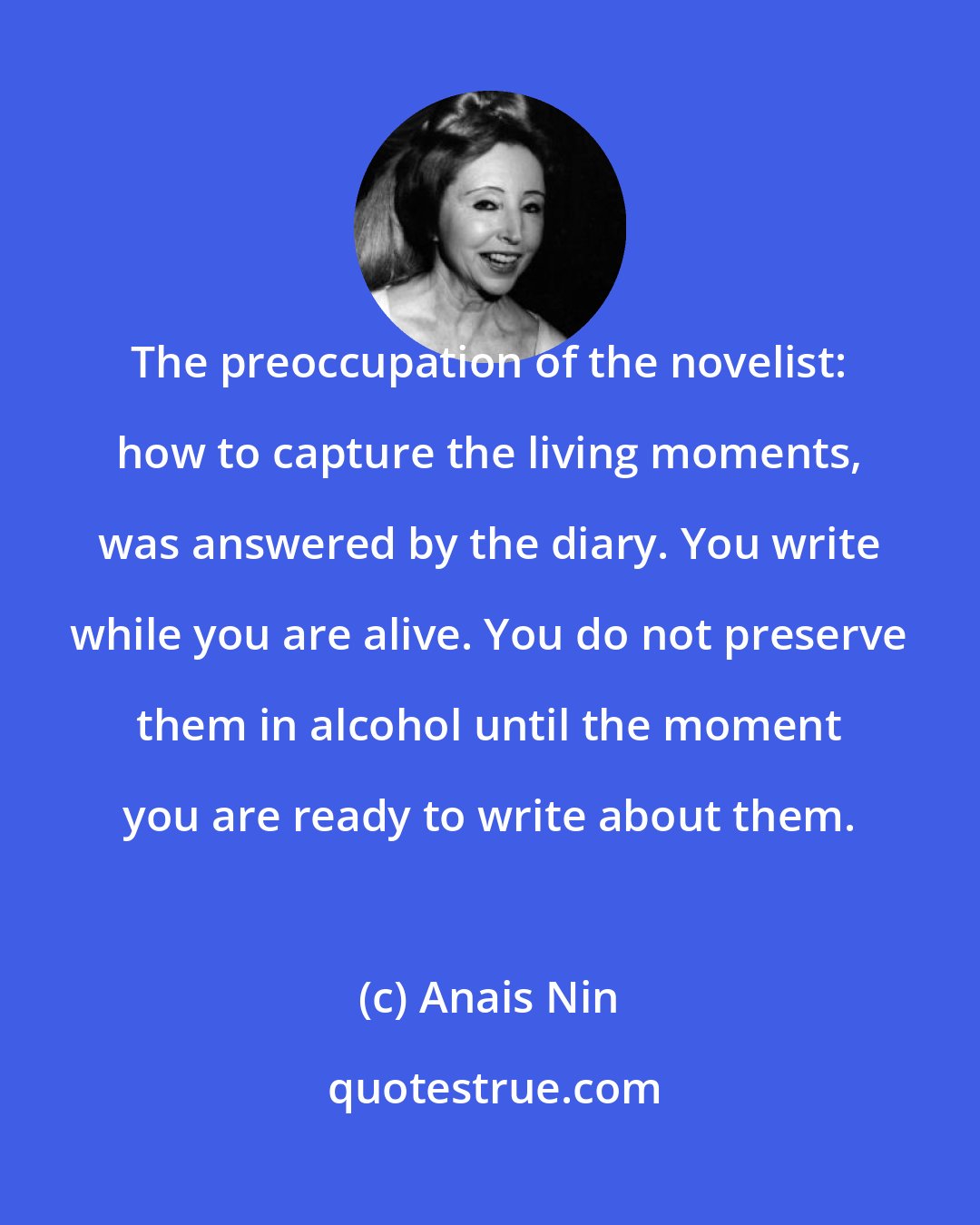 Anais Nin: The preoccupation of the novelist: how to capture the living moments, was answered by the diary. You write while you are alive. You do not preserve them in alcohol until the moment you are ready to write about them.