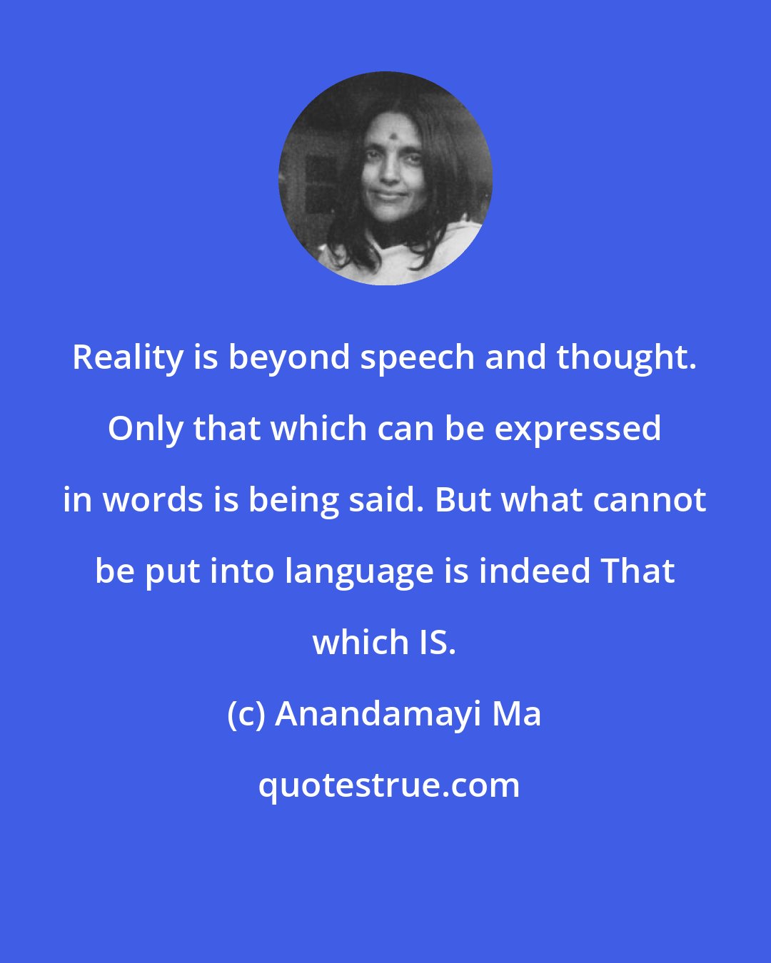 Anandamayi Ma: Reality is beyond speech and thought. Only that which can be expressed in words is being said. But what cannot be put into language is indeed That which IS.