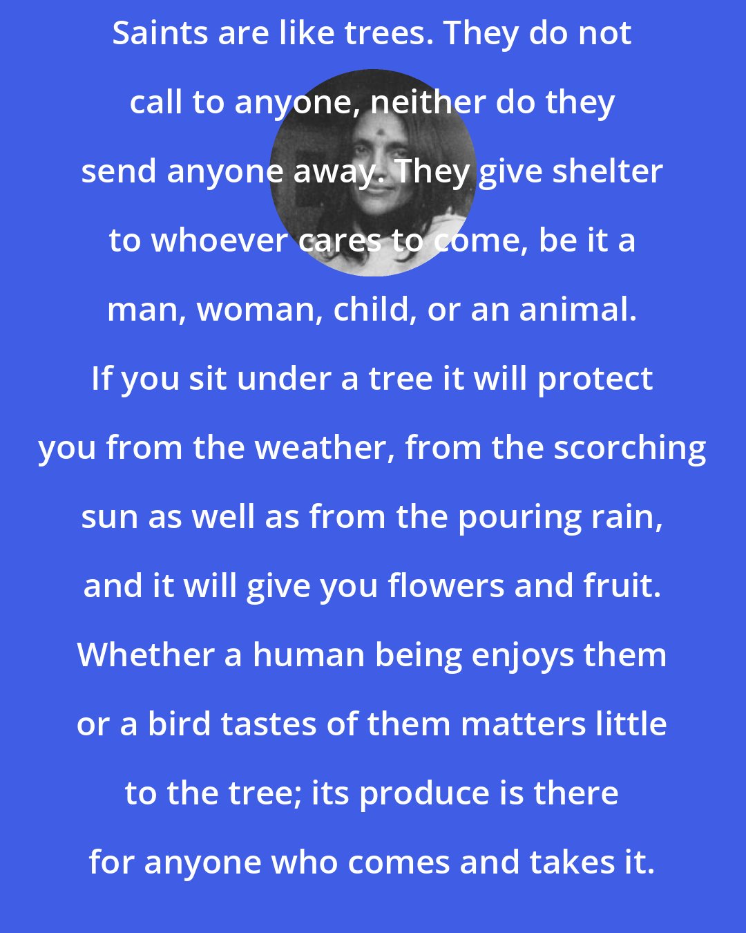 Anandamayi Ma: Saints are like trees. They do not call to anyone, neither do they send anyone away. They give shelter to whoever cares to come, be it a man, woman, child, or an animal. If you sit under a tree it will protect you from the weather, from the scorching sun as well as from the pouring rain, and it will give you flowers and fruit. Whether a human being enjoys them or a bird tastes of them matters little to the tree; its produce is there for anyone who comes and takes it.
