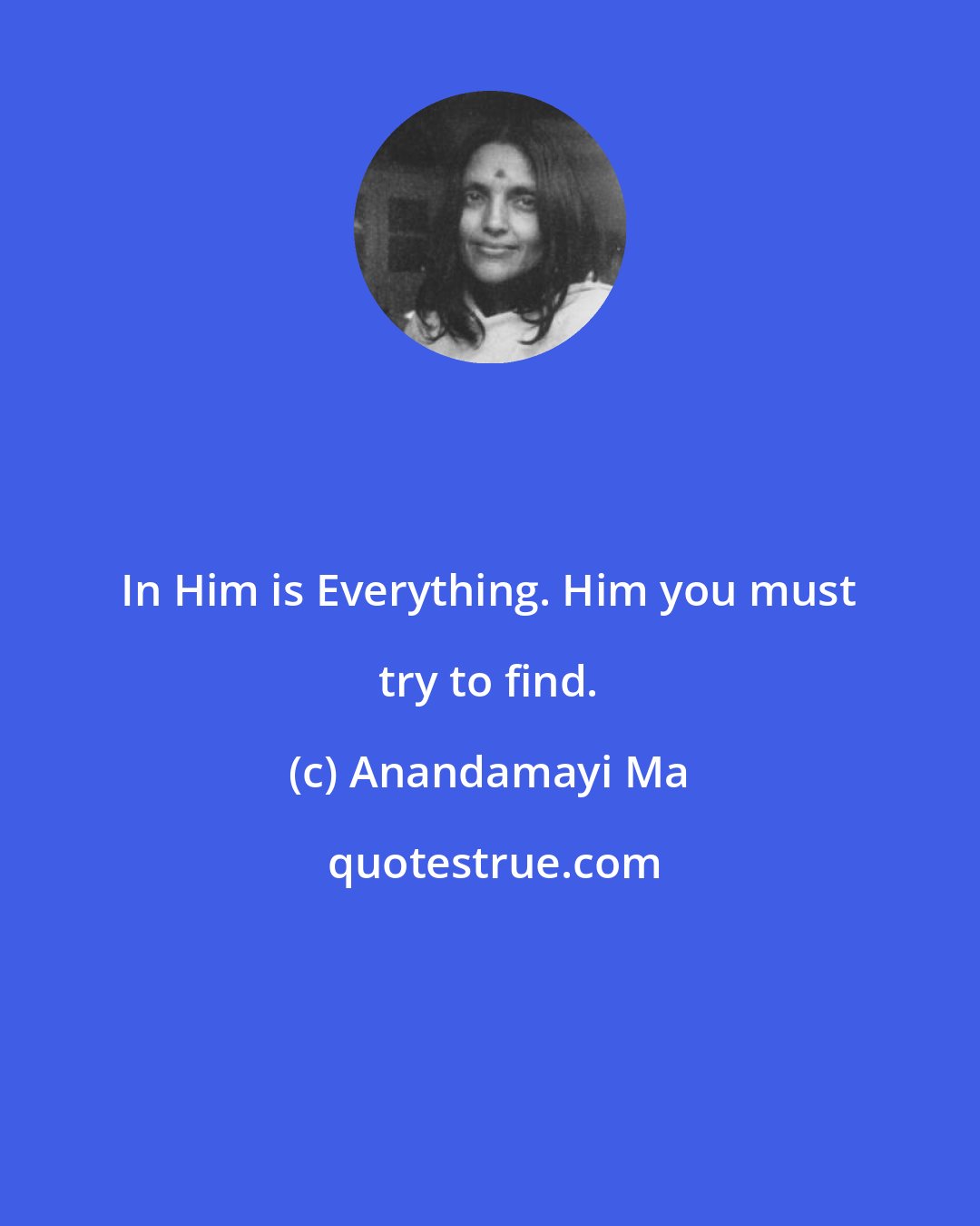 Anandamayi Ma: In Him is Everything. Him you must try to find.