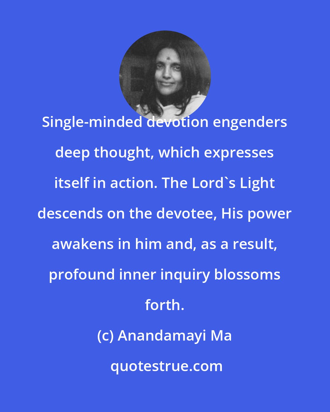 Anandamayi Ma: Single-minded devotion engenders deep thought, which expresses itself in action. The Lord's Light descends on the devotee, His power awakens in him and, as a result, profound inner inquiry blossoms forth.