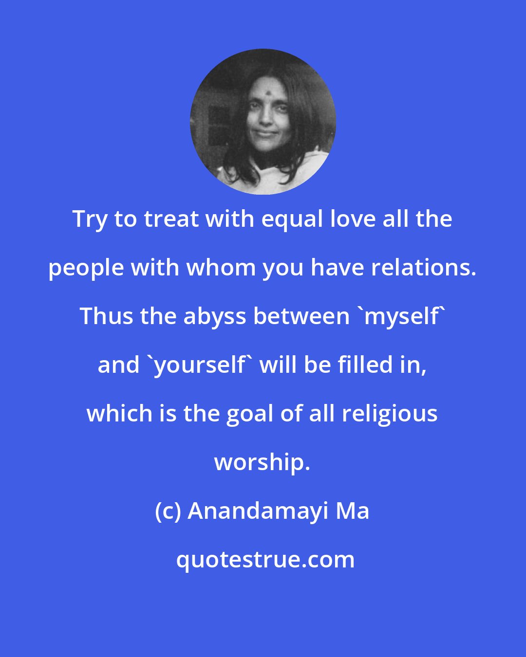 Anandamayi Ma: Try to treat with equal love all the people with whom you have relations. Thus the abyss between 'myself' and 'yourself' will be filled in, which is the goal of all religious worship.