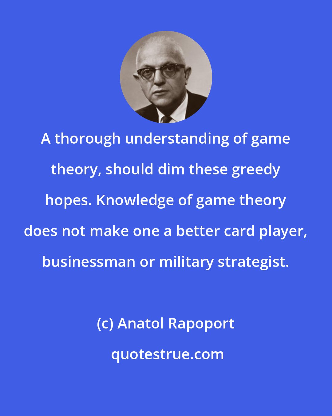 Anatol Rapoport: A thorough understanding of game theory, should dim these greedy hopes. Knowledge of game theory does not make one a better card player, businessman or military strategist.