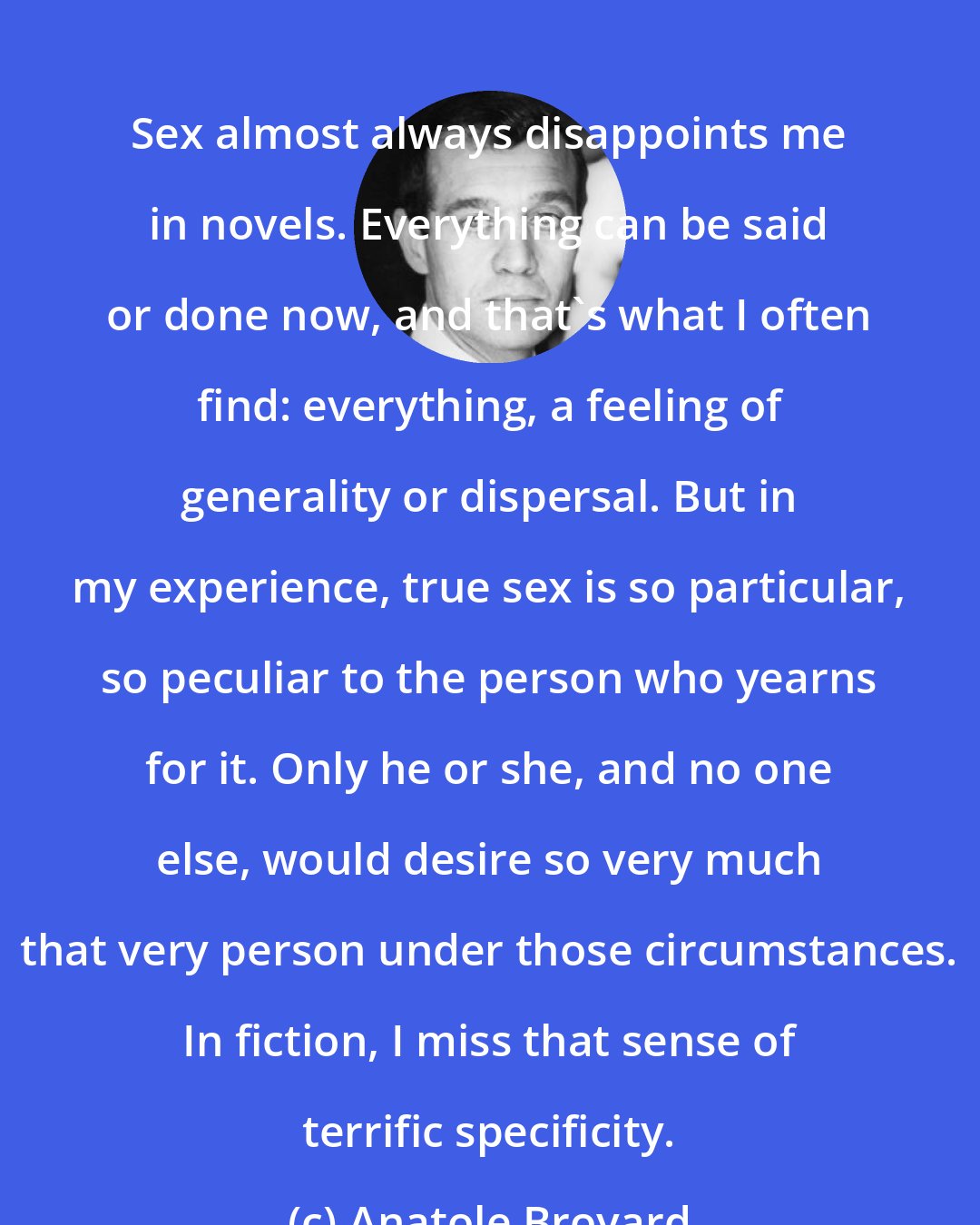 Anatole Broyard: Sex almost always disappoints me in novels. Everything can be said or done now, and that's what I often find: everything, a feeling of generality or dispersal. But in my experience, true sex is so particular, so peculiar to the person who yearns for it. Only he or she, and no one else, would desire so very much that very person under those circumstances. In fiction, I miss that sense of terrific specificity.