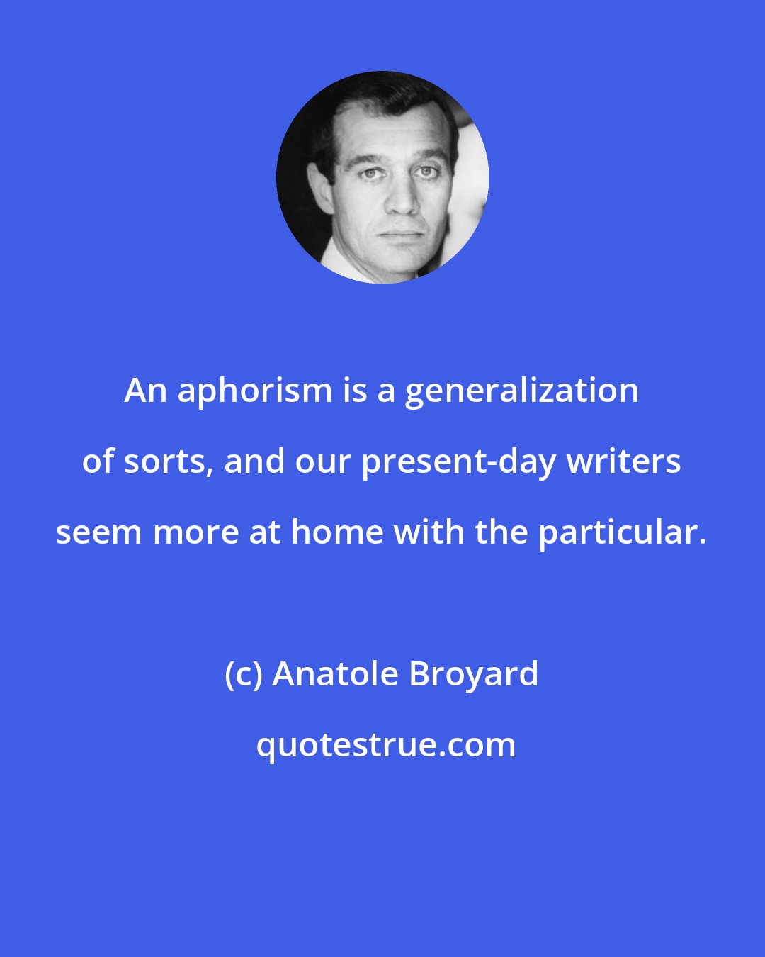 Anatole Broyard: An aphorism is a generalization of sorts, and our present-day writers seem more at home with the particular.