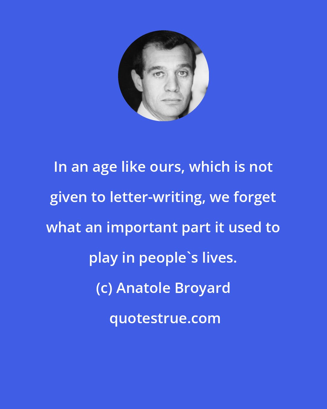 Anatole Broyard: In an age like ours, which is not given to letter-writing, we forget what an important part it used to play in people's lives.