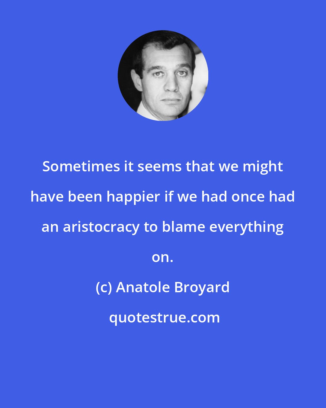 Anatole Broyard: Sometimes it seems that we might have been happier if we had once had an aristocracy to blame everything on.