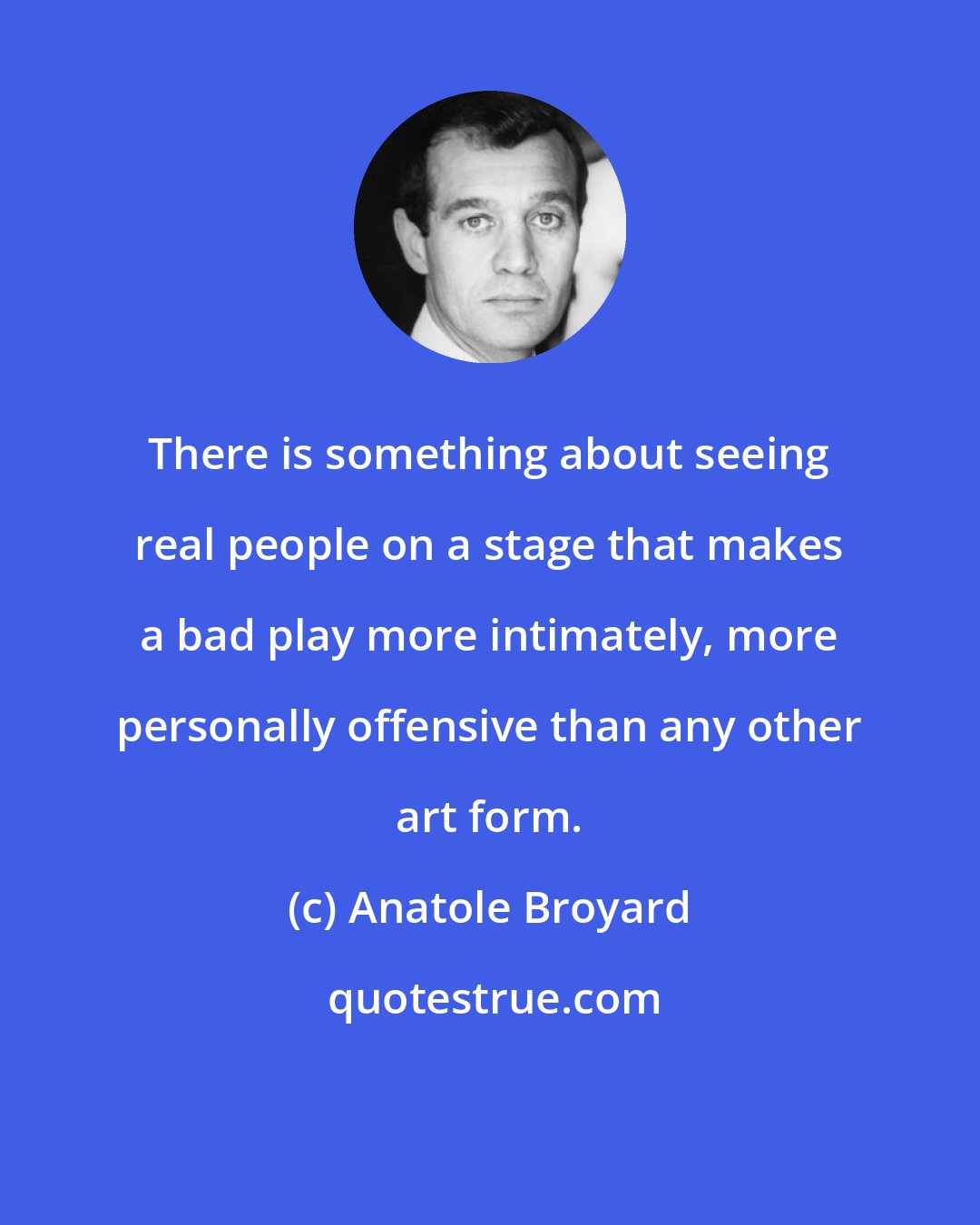 Anatole Broyard: There is something about seeing real people on a stage that makes a bad play more intimately, more personally offensive than any other art form.