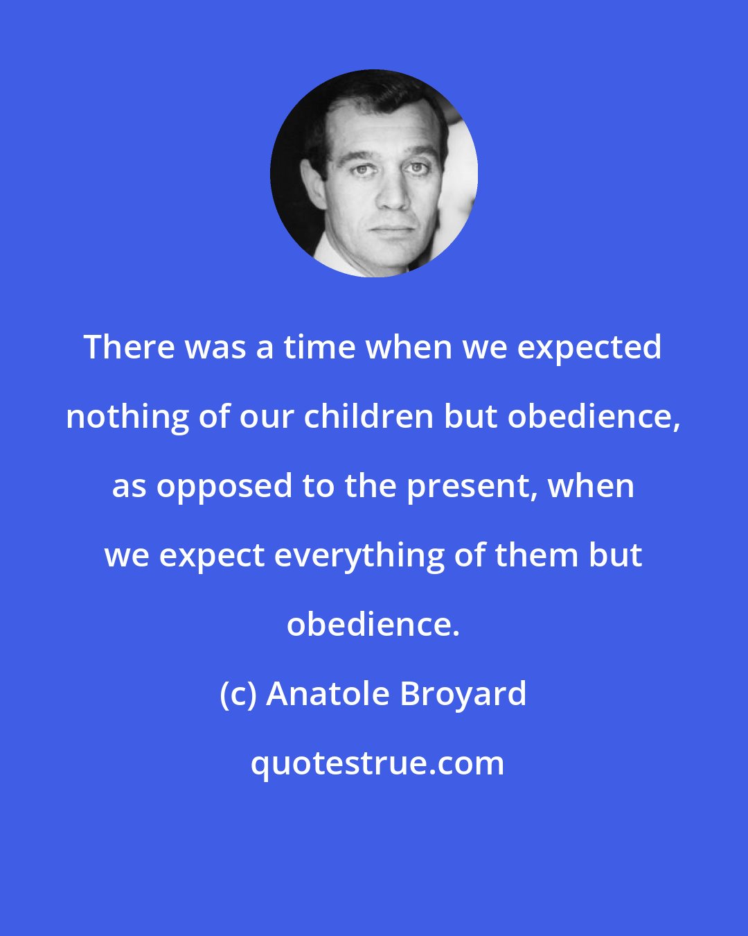 Anatole Broyard: There was a time when we expected nothing of our children but obedience, as opposed to the present, when we expect everything of them but obedience.