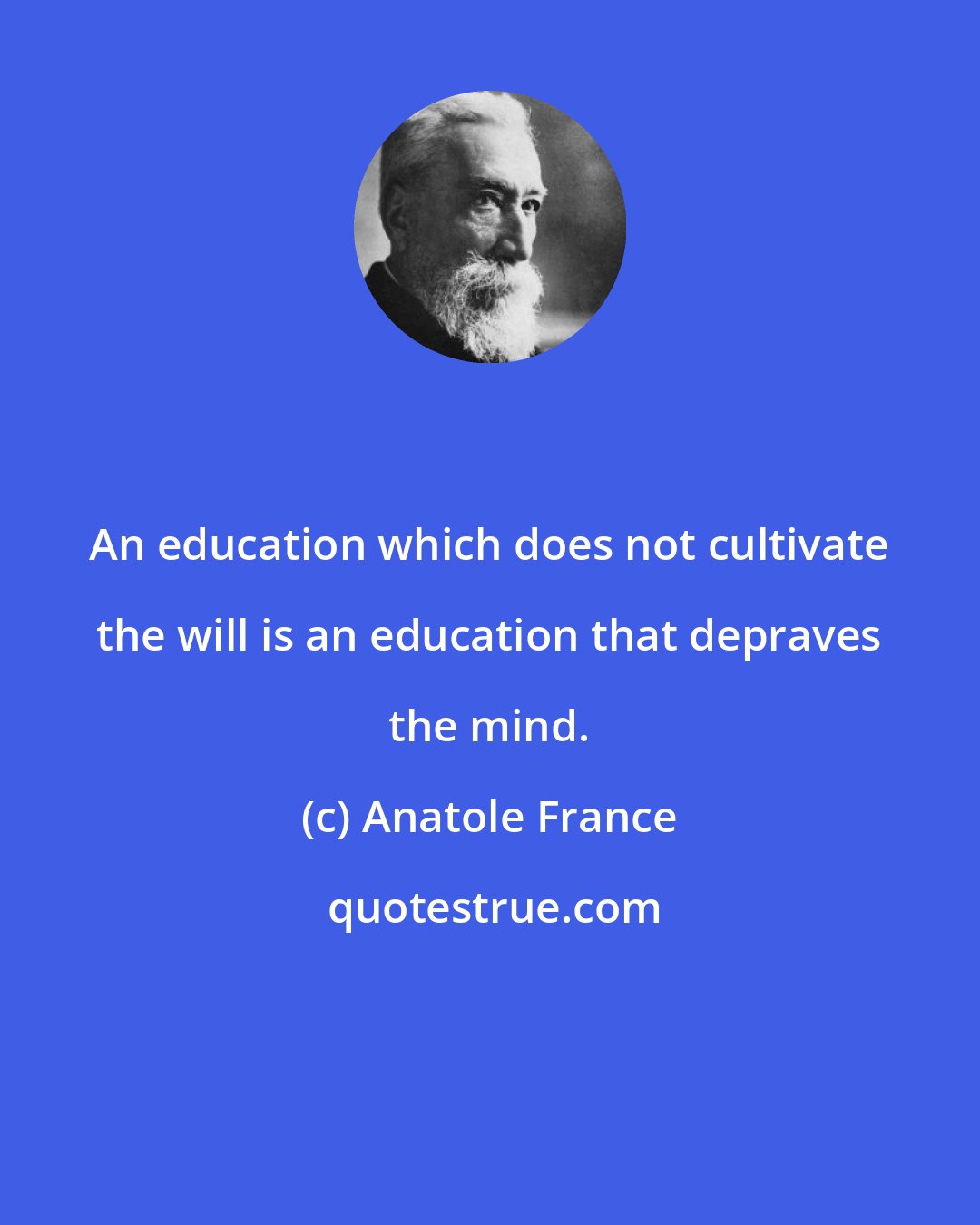 Anatole France: An education which does not cultivate the will is an education that depraves the mind.